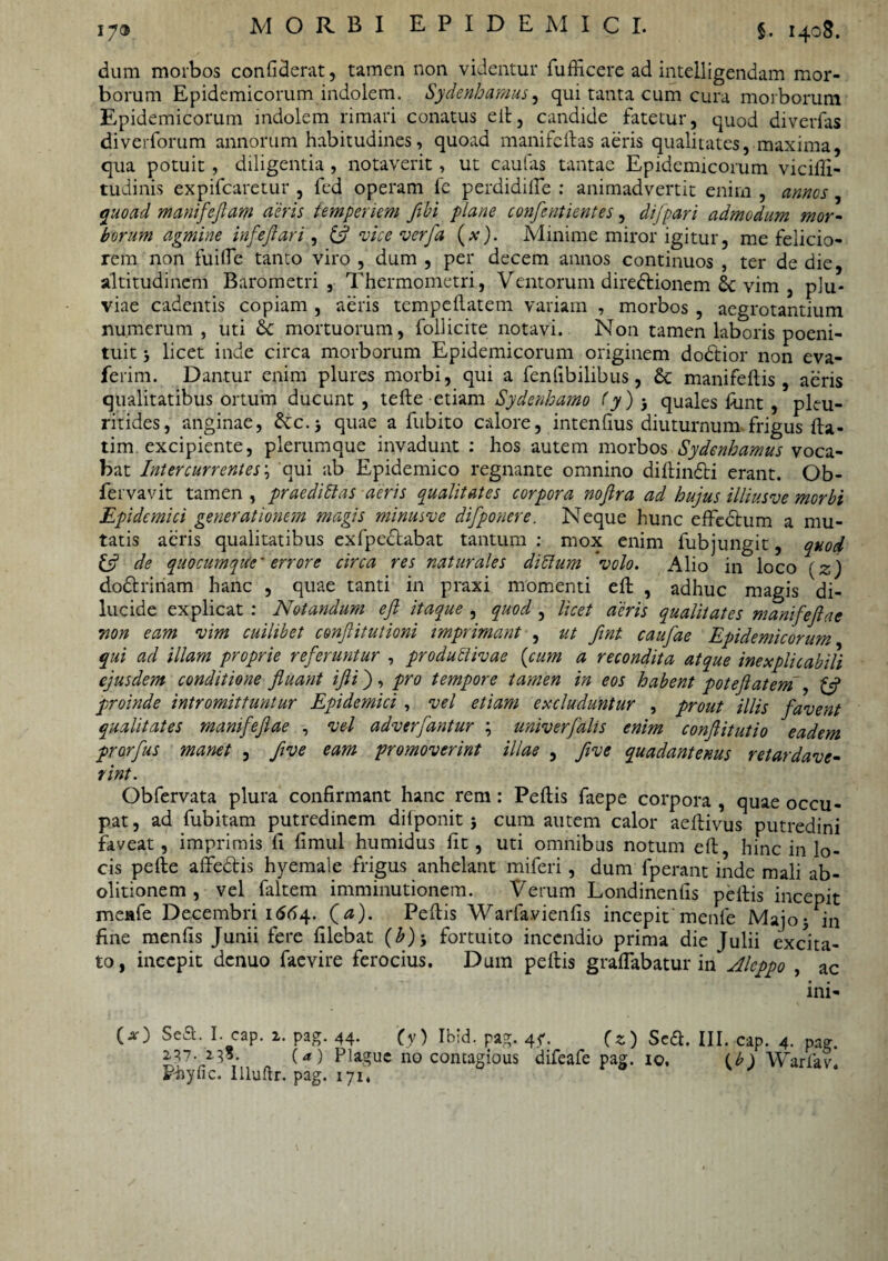 dum morbos confiderat, tamen non videntur fufficere ad intelligendam mor¬ borum Epidemicorum indolem. Sydenhamus, qui tanta cum cura morborum Epidemicorum indolem rimari conatus ed, candide fatetur, quod diverfas di veriorum annorum habitudines, quoad manifcftas aeris qualitates, maxima, qua potuit , diligentia , notaverit, ut caulas tantae Epidemicorum vicifii- tudinis expifcaretur , fed operam fe perdidifle : animadvertit enim , annos, quoad manifeflam aeris temperiem fibi plane confentientes, difpari admodum mor¬ borum agmine infejlari, & vice verfa (x). Minime miror igitur, me felicio¬ rem non fuilfe tanto viro , dum , per decem annos continuos , ter de die, altitudinem Barometri , Thermometri, Ventorum dire&ionem Sc vim , plu¬ viae cadentis copiam , aeris tcmpedatem variam , morbos , aegrotantium numerum, uti & mortuorum, follicite notavi. Non tamen laboris poeni- tuit licet inde circa morborum Epidemicorum originem dodtior non eva- ferim. Dantur enim plures morbi, qui a fenfibilibus, & manifedis, aeris qualitatibus ortum ducunt , tede etiam Sydenkamo (y) 3 quales fijnt , pleu- ritides, anginae, dic.-, quae a fubito calore, intenfius diuturnum frigus da- tim excipiente, plerumque invadunt : hos autem morbos Sydenhamus voca¬ bat Intercurrentes\ qui ab Epidemico regnante omnino didinCti erant. Ob- fervavit tamen , praediti as aeris qualitates corpora nojira ad hujus illiusve morbi Epidemici generationem magis minueve difponere. Neque hunc effectum a mu¬ tatis aeris qualitatibus exfpedabat tantum : mox enim fubjungit, quod & de quocumque' errore circa res naturales ditium volo. Alio in loco (z) doftrinam hanc , quae tanti in praxi momenti ed , adhuc magis di¬ lucide explicat : Notandum ejl itaque , quod , licet aeris qualitates manifejlae non eam vim cuilibet conjlitutioni imprimant , ut fint caufae Epidemicorum qui ad illam proprie referuntur , produtlivae (cum a recondita atque inexplicabili ejusdem conditione fluant ijli), pro tempore tamen in eos habent poteflatem , £5? proinde intromittuntur Epidemici , vel etiam excluduntur , prout illis favent qualitates manifejlae , vel adverfantur ; univerfalis enim conflitutio eadem prorfus manet , flve eam promoverint illae , flve quadantenus retardave¬ rint. Obfervata plura confirmant hanc rem: Pedis faepe corpora , quae occu¬ pat , ad fubitam putredinem dilponit; cum autem calor aedivus putredini faveat, imprimis fi fimul humidus fit, uti omnibus notum ed, hinc in lo¬ cis pede affedis hyemale frigus anhelant miferi , dum fperant inde mali ab¬ olitionem , vel faltem imminutionem. Verum Londinenfis pedis incepit mcafe Decembri 1 £64. (<*). Pedis Warfavienfis incepit menfe Majo* in fine menfis Junii fere filebat (b)-, fortuito incendio prima die Julii excita¬ to, incepit denuo faevire ferocius. Dum pedis gradabatur in Alcppo , ac ini- O) Sea. I. cap. i. pag. 44. (y) Ibid. pag. 4?. (z) Sed. III. cap. 4. pag. 237- 2.33. (*) Pla.gue no contagious difeafe pag. 10, (b) Warfav. Phync. llluftr. pag. 171*