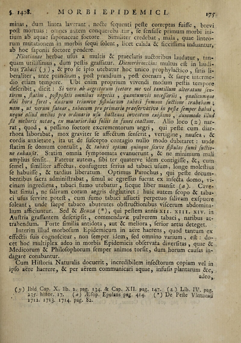 17T minas, dum lintea laverant , no<5te fequenti pelle correptas fuifle , brevi poft mortuas : omnes autem conquei eba .tur, fe fenlille primum morbi ini¬ tium ab aquae faponaceae foetore Similiter credebat , mala , quae linteo¬ rum mutationem in morbis fequi folent, licet calida licciffima induantur, ab hoc faponis foetore pendere. Nicotianae herbae ufus a multis & praeclaris auctoribus laudatur , tan- quam utiliffimus, dum peltis gralfatur. Diemerbroeckius multus elt in laudi¬ bus Tabaci (y ) , & pro fe ipfo utebatur hoc unico prophylaCtico , fatis li- beraliter, ante prandium , poit prandium , poli coenam , ce faepe interme¬ dio etiam tempore. Ubi enim proprium vivendi modum peltis tempore deferibit, dicit : Si vero ab aegrotorum foetore me vel tantillum alteratum Jen- tirem , fiatim , poftpofitis omnibus negotiis , quantumvis necefiariis , qualicumque diei hora foret , cluarum triumve fiftularum tabaci fumum fublione trahebam ; nam , ut verum fatear, tabacum pro primario praefervativo in pe fi e femper habui, neque aliud melius pro ordinario ufiu hablenus inventum exifiimo , dummodo illud fit melioris notae, ex maturioribus foliis in funes coaffium. Alio loco (z) nar¬ rat , quod , a peflimo foetore excrementorum aegri, qui pclte cum diar¬ rhoea laborabat, mox graviter fe affedtum fenferit, vertigine, naufea , & cordis anxietate , ita ut de fufeepto contagio nullo modo dubitaret : unde ftatim fe domum contulit, & tabaci optimi quinque fexve fifiulas fumi futtio- ne exhaufit. Statim omnia fymptomata evanuerunt , & ne minimum mali amplius fenlit. Fatetur autem, libi ter quaterve idem contigilTe, &, cum femel, fimiliter affeCtus,. confugeret ferius ad tabaci ufum, longe moleltius fe habuille, tardius liberatum. Optimus Parochus , qui pelle decum¬ bentibus facra admini lirabat, limul ac egrelfus fuerat ex infeCta domo, vi¬ cinam ingrediens, tabaci fumo utebatur, licque liber manlit (a fi Cave¬ bat limul, ne falivam coram aegris deglutiret ; huic autem fcopo & taba¬ ci ufus fervire potell , cum fumo tabaci alfueti perpetuo falivam exfpuere foleant, unde faepe' tabaco abutentes obltruCtionibus vifcerum abdomina¬ lium afficiuntur. Sed & Benza (*), qui pellem annis xii. xm. xiv. in Aultria graffimtem defcripfit, commendavit pulverem tabaci, naribus at¬ trahendum. Forte limilia antidota , aut & meliora , ferior aetas deteget. Interim illud morbofum Epidemicum in aere haerens , quod tantum ex effedtis fuis cognofcitur , non femper idem, fed omnino varium , elt : do¬ cet hoc multiplex adeo in morbis Epidemicis obfervata diverlitas , quae & Medicorum 8c Philofophorum femper animos tordt, dum horum caufas in¬ dagare conabantur. Cum Hiltoria Naturalis docuerit, incredibilem infedtorum copiam vel in ipfo aere haerere, 8c per aerem communicari aquae, infulis plantarum &c, adeo^ (y) Ibid Cap. X. lib. 2. pag. 134. & Cap. XII. pag. 147. (*) Lib. IV. pag. 235-. hiitor. 17. O) iEfop. Epulans pag. 414. (*) De Pede Viermeny 1712. 1713. 1714. pag. 82.