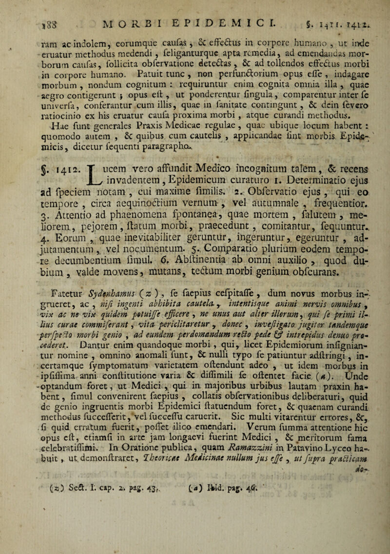 rara ac indolem, eorumque caufas, Sc effectus in corpore humano , ut inde eruatur methodus medendi, feliganturquc apta remedia, ad emendandas mor¬ borum caufas, follicita obfervatione dete&as, 8c ad tollendos effe&us morbi in corpore humano. Patuit tunc , non perfun&orium opus effe , indagare morbum , nondum cognitum ; requiruntur enim cognita omnia illa , quae aegro contigerunt j opus elt , ut ponderentur lingula, comparentur inter fe univerfa, conferantur cum illis, quae m ianitate contingunt, & dein levero ratiocinio ex his eruatur caufa proxima morbi , atque curandi methodus. Hae funt generales Praxis Medicae regulae, quae ubique locum habent : quomodo autem , 6c quibus cum cautelis , applicandae fint morbis Epide¬ micis , dicetur fequenti paragraphou. *. - • ■’ f §. 1412. T ucem vero affundit Medico incognitum talem, & recens I / invadentem, Epidemicum curaturo 1. Determinatio ejus ad fpeciem notam , cui maxime fimilis» 2. Obfervatio ejus , qui eo tempore , circa aequmodtium vernum- , vel autumnale , frequentior. 3. Attentio ad phaenomena fpontanea, quae mortem , falutem, me¬ liorem, pejorem, Ita tum morbi, praecedunt, comitantur, fequuntur.. 4. Eorum , quae inevitabiliter geruntur, ingeruntur,, egeruntur , ad- jutamentum vel nocumentum. 5., Comparatio plurium eodem tempo¬ re decumbentium fimul. 6, Abltinemia ab omni auxilio , quod du¬ bium , valde movens, mutans, te&um.morbi genium obfcurans. Fatetur Sydenhamus (2 ) , fe faepius cefpitaffe , dum novus morbus in¬ grueret , ac , nifi ingenti abhibita cautela., intentisque animi nervis omnibus , vix ac ne vix quidem potuiffie efficere , ne unus aut alter illorum, qui fe primi il¬ lius curae commiferant, vita periclitaretur , donec , invefligato jugiter tandem que perfpefto morbi genio , ad eundem perdomandum reffo pe.de & intrepidus denuo pro¬ cederet. Dantur enim quandoque morbi , qui, licet Epidemiorum infignian- tur nomine , omnino anomali funt, & nulli typo fe patiuntur adllringi, in- certamque fymptomatum varietatem offendunt adeo , ut idem morbus in ipfiffima anni conftitutionc varia- 8c diflimili fe ollemet facie (a). Unde -optandum foret, ut Medici , qui in. majoribus urbibus lautam praxin ha¬ bent, fimul convenirent faepius , collatis obfervationibus deliberaturi, quid de genio ingruentis morbi Epidemici ffatuendum foret, 8c quaenam curandi methodus fucceffcrit, vel fucceffu caruerit. Sic multi vitarentur errores, &, fi quid erratum fuerit, polfet ilico emendari. Verum fumma attentione hic opus eff, etiamfi in arte jam longaevi fuerint Medici , & .meritorum fama celebratifiimi. In Oratione publica, quam Ramazzini in Patavino Lycco ha¬ buit , ut demonftraret, Thcoricae Medicinae nullum jus effie , ut fupra prati icam , do-- (2) SeS. I. cap. 2. pag. 43,. («) I¥id. pag. 4.$.