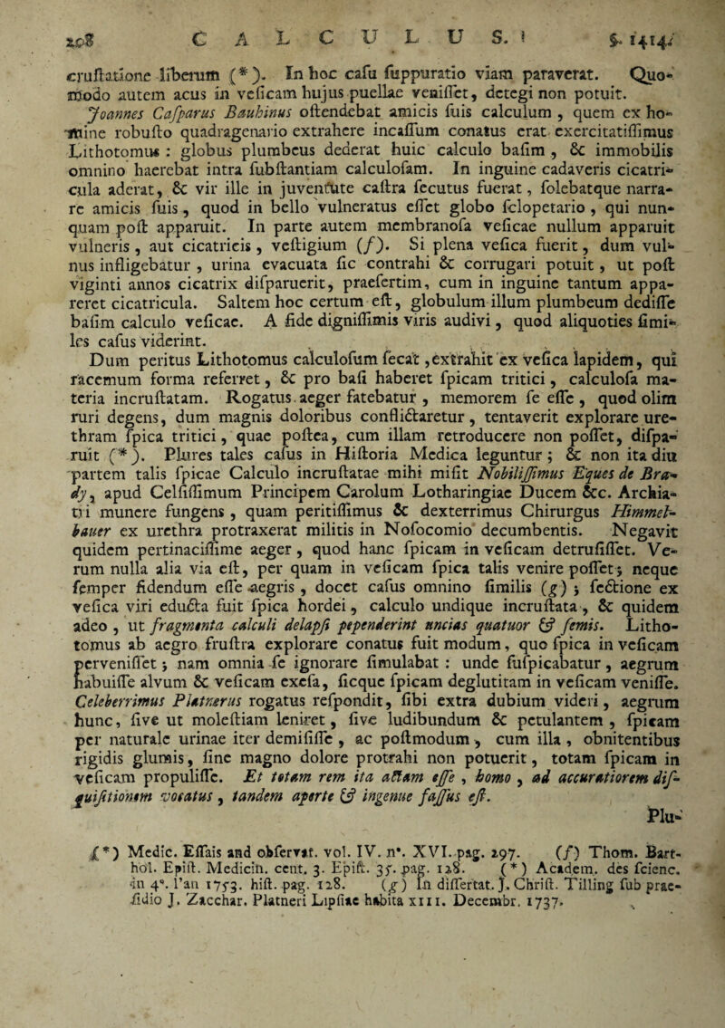 C A L c U h U S, i $• 1414/ cruftationc liberum In hoc cafu fisppuratio viam paraverat. Quo* ndodo autem acus in veficam hujus puellae veniffet, detegi non potuit. Joannes Cafparus Bauhinus offendebat amicis fuis calculum , quem ex ho- '«tine robufto quadragenario extrahere incaflum conatus erat exercitatiffimus Lithotomu* : globus plumbeus dederat huic calculo bafim , Sc immobilis omnino haerebat intra fubftantiam calculofam. In inguine cadaveris cicatri- cula aderat, Sc vir ille in juventute caftra fecutus fuerat, foleb at que narra¬ re amicis fuis, quod in bello Vulneratus eflet globo felopetario , qui nun¬ quam poft apparuit. In parte autem membranofa veficae nullum apparuit vulneris , aut cicatricis, veftigium (/). Si plena vefica fuerit, dum vul¬ nus infligebatur , urina evacuata fic contrahi Sc corrugari potuit, ut poft viginti annos cicatrix difparucrit, praefertim, cum in inguine tantum appa¬ reret cicatricula. Saltem hoc certum eft, globulum illum plumbeum dediffe bafim calculo veficac. A fide digniffimis viris audivi, quod aliquoties fimi- les cafus viderint. Dum peritus Lithotpmus calculofum fecat,extrahit ex vefica lapidem, qui racemum forma referret, Sc pro bafi haberet fpicam tritici, calculofa ma¬ teria incruftatam. Rogatus, aeger fatebatur , memorem fe efTe , quod olim ruri degens, dum magnis doloribus conflidfaretur, tentaverit explorare ure¬ thram fpica tritici, quae poftea, cum illam retroducere non pollet, difpa- ruit (*). Pkires tales cafus in Hiftoria Medica leguntur; & non ita diu 'partem talis fpicae Calculo incruftatae mihi mifit Nobilijftmus Eques de Bra~ dyy apud Celfiflimum Principem Carolum Lotharingiac Ducem &c. Archia¬ tri munere fungens, quam peritiffimus Sc dexterrimus Chirurgus Himmel- bauer ex urethra protraxerat militis in Nofocomio decumbentis. Negavit quidem pertinaciffime aeger, quod hanc fpicam in veficam detrufiflet. Ve¬ rum nulla alia via eft, per quam in veficam fpica talis venire poftet5 neque femper fidendum efle -aegris, docet cafus omnino fimilis (g) 5 fedtione ex vefica viri edudta fuit fpica hordei, calculo undique incruftata , Sc quidem adeo , ut fragmenta calculi delapfi pependerint uncias quatuor & femis. Litho- tomus ab aegro fruftra explorare conatus fuit modum, quo fpica in veficam pervenifiet j nam omnia fc ignorare fimulabat : unde fufpicabatur, aegrum habuifle alvum Sc veficam exefa, ficque fpicam deglutitam in veficam venifle. Celeberrimus Piaturus rogatus refpondit, fibi extra dubium videri, aegrum hunc, five ut moleftiam leniret, five ludibundum Sc petulantem , fpicam per naturale urinae iter demififie , ac poftmodum , cum ilia , obnitentibus rigidis glumis, fine magno dolore protrahi non potuerit, totam fpicam in veficam propuliffc. Et totam rem ita attam ejfe , homo , ad accuratiorem dif- fuifttionm vocatus, tandem aperte & ingenue faftus eft. Plu- £*) Medie. EfTais and oMervat. vol. IV. n*. XVI. pag. 297. (/) Thom. Bart- hol. Epift. Mediciii. cent. 3. Epift. 37. pag. 13.8. (*) Academ. des fcienc. in 4q. l’an 1753. hift. pag. 128. (g) In differ tat,}. Chrift. Tilling fub prae- •fidio J. Zacchar. Platneri Lipfiae habita xm. Decembr, 1737.