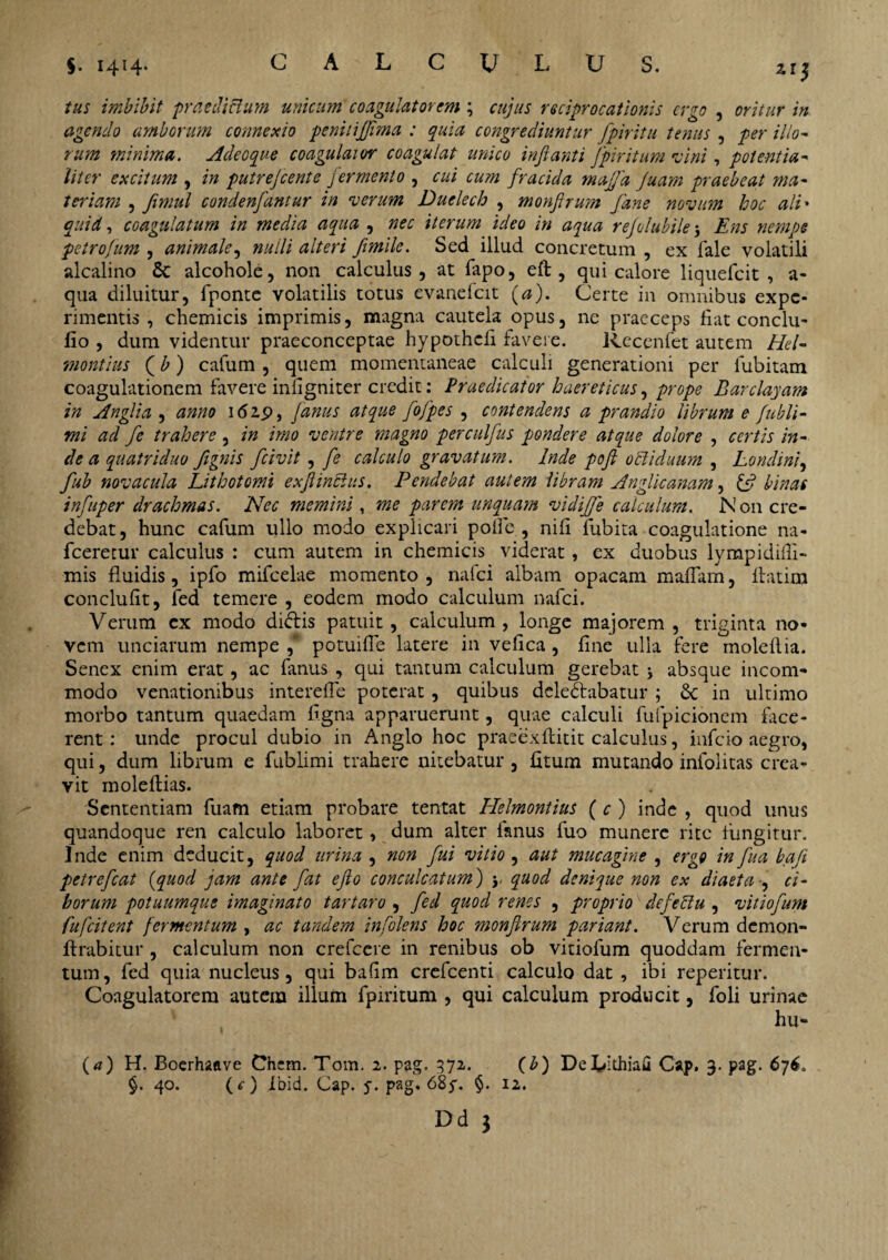 zi3 tus imbibit praedictum unicum coagulat orem ; cujus reciprocationis ergo , oritur in agendo amborum connexio penitijjima : quia congrediuntur fpiritu tenus , per illo¬ rum minima. Adeoque coagulaior coagulat unico inflanti fpiritum vini, potent ha¬ liter excitum , in putrefient e fermento , cui cu?n fracida mafjd fuam praebeat ma¬ teriam , fimul condenfantur in verum Duelech , monfirum fane novum hoc ali• quid, coagulatum in media aqua , nec iterum ideo in aqua refilubile j Ens nempe petrofum , animale, nulli alteri frnile. Sed illud concretum , ex fale volatili alcalino 5t alcohole, non calculus, at fapo, eft , qui calore liquefeit , a- qua diluitur, fponte volatilis totus evanefeit (a). Certe in omnibus expe¬ rimentis , chemicis imprimis, magna cautela opus, ne praeceps fiat conclu- fio , dum videntur praeconceptae hypothefi favere. Rccenfet autem Hei- montius Jb) cafum , quem momentaneae calculi generationi per fubitam coagulationem favere infigniter credit: Praedicator haereticus, prope Barclayam in Angi i a , anno 162.9, Janus atque fofpes , contendens a prandio librum e fubli- mi ad fi trahere, in imo ventre magno perculfus pondere atque dolore , certis in¬ de a quatriduo fignis fcivit , fi calculo gravatum. Inde pofi ocliduum , Londini, fiub novacula Lithotomi exfiinclus. Pendebat autem libram Anglicanam, & binas infuper drachmas. Nec memini , me parem unquam vidiffe calculum. N on cre¬ debat, hunc cafum ullo modo explicari polle , nili fubita coagulatione na- fceretur calculus : cum autem in chemicis viderat , ex duobus lympidiffi- mis fluidis, ipfo mifcelae momento , nafci albam opacam maffam, ftatim conclufit, fed temere , eodem modo calculum nafci. Verum ex modo didis patuit, calculum , longe majorem , triginta no¬ vem unciarum nempe , potuifie latere in vefica , fine ulla fere molellia. Senex enim erat, ac fanus , qui tantum calculum gerebat j absque incom¬ modo venationibus interefle poterat, quibus deledabatur ; & in ultimo morbo tantum quaedam figna apparuerunt, quae calculi fufpicionem face¬ rent: unde procul dubio in Anglo hoc praeexftitit calculus, infeio aegro, qui, dum librum e fublimi trahere nitebatur , fitum mutando infolitas crea¬ vit moleftias. Sententiam fuam etiam probare tentat Helmontius (c ) inde , quod unus quandoque ren calculo laboret, dum alter fanus fuo munere rite fungitur. Inde enim deducit, quod urina , non fui vitio , aut mucagine , ergo in fua bafi petrefiat (quod jam ante fat e fio conculcatum) y quod denique non ex diaeta , ci¬ borum potuumque imaginato t artaro , fed quod renes , proprio defeclu , vitio fum fufeitent fermentum , ac tandem infolens hoc monfirum pariant. Verum demon- ffrabitur , calculum non crefccre in renibus ob vitiolum quoddam fermen¬ tum, fed quia nucleus, qui bafim crefcenti calculo dat, ibi reperitur. Coagulatorem autem illum fpiritum , qui calculum producit, foli urinae hu- (4) H. Boerhaave Chcm. Tom. 2. pag. 372. (b) DeUthiafi Cap. 3. pag. 676, §. 40. (^) ibid. Cap. 5'. pag. 68^. §. 12.