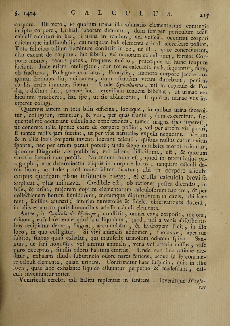 in ipfo corpore , Liihiafi laborare dicuntur , dum femper periculum adeft calculi' nafeituri in his , fi urina in renibus, vel vefica , occurrat corpori cuicumque indifiolubili, cui tanquam bafi elementa calculi accrefcere poffint. Tota felicitas talium hominum confiftit in eo, ut illa, quae concreverant* cito exeant de corpore , fub fabuli, vel minorum calculorum , forma: Cor¬ poris motus, tenuis potus , frequens mi&io , praecipue ad hunc fcopura faciunt. Inde etiam mtelligitur , cur toties calculofa mala fequantur dum ob fradturas , Podagrae cruciatus , Paralyfes , immoto corpore jacere co¬ guntur homines diu, qui antea, dum actuofam vitam ducebant, penitus ab his malis immunes fuerant: Unde Sydcnhamus, uti in capitulo de Po¬ dagra di&um fuit, coenae loco cerevifiam tenuem bibebat , ut urinae ve¬ hiculum praeberet, hac fpe , ut iic ablueretur , fi quid in urinae viis in¬ ciperet colligi. Quamvis autem in tota bilis officina , locisque , in quibus urina fecerni- tur, colligitur, retinetur, & viis, per quas tranfit , dum excernitur, fre- quentiffime occurrant calculolae concretiones, tamen magna fpes fupereft ut concreta talia fponte exire de corpore poffint, vel per artem via parari, fi tantae molis jam fuerint, ut per vias naturales expelli nequeant. Verum 6c in aliis locis corporis inventi fuerunt calculi , quibus nullus datur exitus fponte , nec per artem parari poteft ; unde faepe mirabiles morbi oriuntur quorum Diagnofis vix poffibilis, vel faltem difficillima, eft , & quorum curatio fperari non pote 11. Notandum enim eft, quod in textu hujus pa- ragraphi, non determinetur aliquis in corpore locus , tanquam calculi do¬ micilium , aut fedes j fed univerfaliter dicatur j ubi in corpore alicubi corpus quoddam plane infolubile haeret , ei crufta calculofa brevi fe applicat , plus minus ve. Credibile eft, ob rationes poftea dicendas, in bile, & urina, majorem Copiam elementorum calculoforum haerere , per colledionem horum liquidorum, moramque diuturniorem in cavis, ubi hae¬ rent , facilius adunari; interim numerofae St fideles obfervationes docent, in aliis etiam corporis humoribus adeffie calculi elementa. Antea, in Capitulo de Hydrope , conftitit, omnia cava corporis, majora, minora, exhalare tenue quoddam liquidum, quod, nifi a venis abforbenti- bus recipiatur denuo , ftagnat, accumulatur, & hydropem facit, in illo loco , in quo colligitur. Si vivi animalis abdomen , thoraxve , aperitur fubito, fumus quafi exhalat, qui manifefte urinofum odorem fpirat. San¬ guis , de fani hominis, vel alterius animalis , vena vel arteria miffius , vafe puro exceptus , fimilis odoris halitum emittit. Unde non fine ratione cre¬ ditur , exhalans illud, fuburinofo odore nares feriens, aeque in fe contine¬ re calculi elementa , quam urinam. Confirmatur hacc fufpicio , quia in illis locis , quae hoc exhalante liquido alluuntur perpetuo cc madefeunt, cal¬ culi inveniuntur toties. Ventriculi cerebri tali halitu replentur in fanitate : invenitque Wepfe-