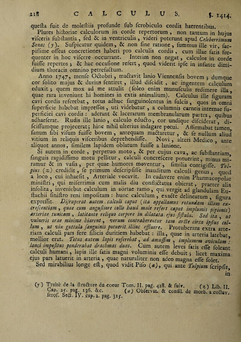 $• 1414. que fla fuit de molefliis profunde fub fcrobiculo cordis haerentibus. Plures hifloriae calculorum in corde repertorum , non tantum in hujus vifccris fub flantia, fed St in ventriculis , videri poterunt apud Celeberrimum Senae (y), Sufpicatur quidem, St non fine ratione, fummus ille vir, fae- piflime offeas concretiones haberi pro calculis cordis, cum illae fatis fre¬ quenter in hoc vifcere^ occurrant. Interim non negat, calculos in corde fuifle repertos 5 St hac occafionc refert, quod viderit ipfe in infante dimi¬ dium thoracis omnino petrefaclum. Anno 1747, menle Odobri, madavit lanio Viennenfis bovem j dumque cor folito majus St durius fentiret , illud difeidit , ac ingentem calculum eduxit > quem mox ad me attulit (foleo enim munufculis redimere illa quae rara inveniunt hi homines in extis animalium). Calculus ille figuram cavi cordis referebat, totus adhuc fanguinolentus in fulcis, quos in omni fuperficie habebat impreffos, uti videbatur , a columnis carneis internae fu- perficiei cavi cordis : aderant St lacerarum membranularum partes, quibus adhaeferat. Rudis ille lanio , calculo edudo, cor undique difeiderat di- fciflumque projecerat; hinc nihil ulterius indagare potui. Affirmabat tamen fanum fibi vifum fuifle bovem , antequam madaretur , St fe nullum aliud vitium in reliquis vifceribus deprehendifle. Novi , alteri Medico ante aliquot annos, limilem lapidem oblatum fuifle a lanione. Si autem in corde , perpetuo moto , St per cujus cava, ac fubflantiam fanguis rapidiffimo motu pellitur , calculi concrcfcere potuerint, minus mi¬ ramur St in vafis , per quae humores moventur , fimilia contigifle. Tui- pus (z) credidit, fe primum defcripflfle inauditum calculi genus,* quod a loco , cui inhaefit , Arteriale vocavit. In cadavere enim Pharmacopolae miniflri , qui miferrimis cum malis diu conflidatus obierat, praeter alia infolita, inveniebat calculum in aortae ramo, qui vergit ad glandulam Eu- flachii finiflro reni impolitam : hunc calculum , exade delineatum figura expreflit. Difruperat autem calculi caput (ita appellamus rotundam illam ex- crefeentiam , quae cum angujliore collo haud male refert caput implumis pipionis) arteriae tunicam , latitante reliquo corpore in. dilatata ejus fifiula. Sed ita ut 'vulneris orae minime hiarent, verum contraherentur tam artite circa ipfius col¬ itim , ut vix guttula [anguinis potuerit illinc effluere. Protuberans extra arte¬ riam calculi pars fere filicis duritiem habebat : illa, quae in arteria latebat mollior erat. Totus autem lapis referebat, ad amufflm , implumem aviculam ; lancj impoftus ponderabat drachmas duas. Cum autem leves fatis efle foleant calculi humani, lapis ille fatis magni voluminis efle debuit j licet maxima ejus pars latuerit in arteria , quae naturaliter non adeo magna efle folet. Sed mirabilius longe efl, quod vidit Pilo (a), qui,ante Tulpium fcripfir, in- (y ) Traire de la flrudure du coeur Tom. II. pag. 428. & fuir. (z) Lib. II Paf- x36- &c. (a) Obfcrvat. & confli, de morb. a colluv’ lerof. ScSt. IV. cap.2. pag. 31^.