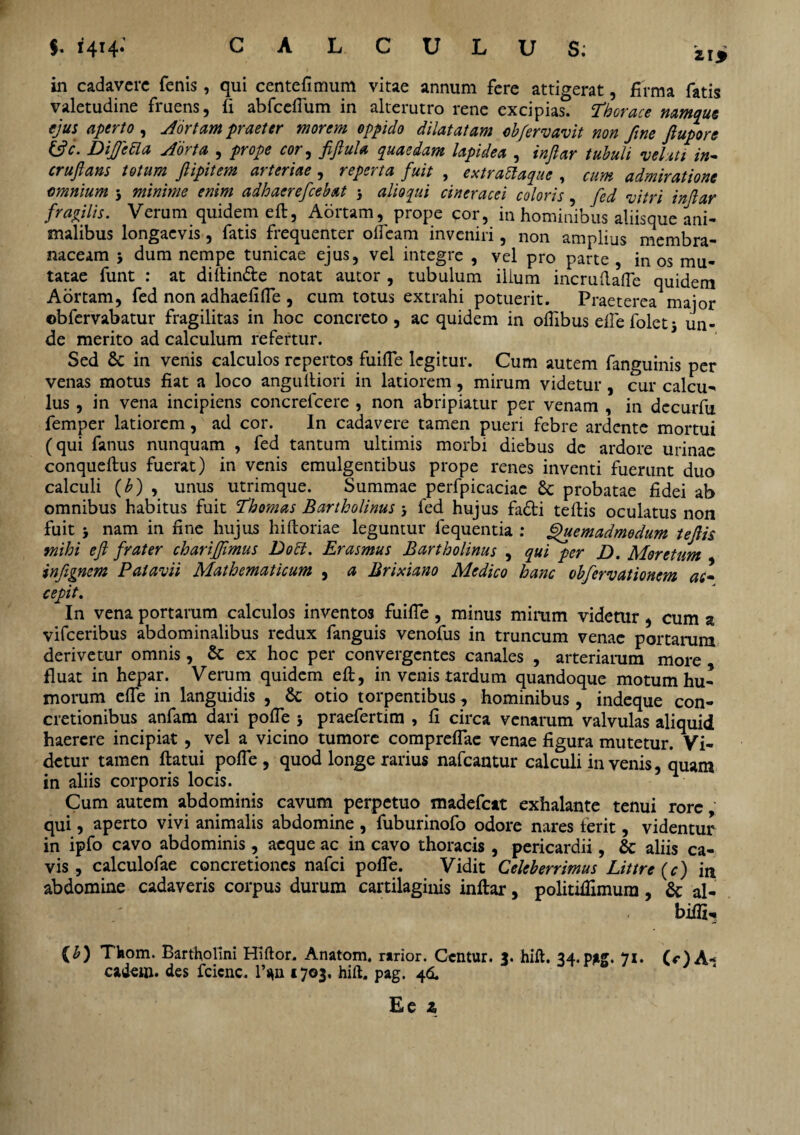 $,1414* CALCULUS; iij in cadavere fenis, qui centefimum vitae annum fere attigerat, firma fatis valetudine fruens, ii abfceflum in alterutro rene excipias. Thorace namque ejus aperto , Aortam praeter morem oppido dilatatam oh [erravit non fine Jlupore &c. Diffctla Aorta , prope cor, fiftuU quaedam lapidea , injlar tuhuli velati in- cruftans totum jlipitem arteriae , reperta fuit , extrattaque , cum admiratione omnium 5 minime enim adhaerefceb&t } alio qui cineracei coloris, fcd vitri injlar fragiis. Verum quidem eft, Aortam, prope cor, in hominibus aliisque ani¬ malibus longaevis, fatis frequenter oifeam inveniri, non amplius membra¬ naceam 5 dum nempe tunicae ejus, vel integre , vel pro parte , in os mu¬ tatae funt : at diitin&e notat autor , tubulum ilium incruftafle quidem Aortam, fed non adhaefifle , cum totus extrahi potuerit. Praeterea major ©bfervabatur fragilitas in hoc concreto, ac quidem in oflibus efle foletj un¬ de merito ad calculum refertur. Sed & in venis calculos repertos fuifle legitur. Cum autem fanguinis per venas motus fiat a loco angultiori in latiorem, mirum videtur, cur calcu¬ lus , in vena incipiens concrefcere , non abripiatur per venam , in decurfu femper latiorem, ad cor. In cadavere tamen pueri febre ardente mortui (qui fanus nunquam , fed tantum ultimis morbi diebus de ardore urinae conqueftus fuerat) in venis emulgentibus prope renes inventi fuerunt duo calculi (b) , unus utrimque. Summae perfpicaciae 8c probatae fidei ab omnibus habitus fuit Thomas Bartholinus j fed hujus fa&i teffcis oculatus non fuit j nam in fine hujus hiftoriae leguntur lequentia : Quemadmodum tejlis mihi ejl frater chariffimus Dolii. Erasmus Bartholinus , qui per D. Moretum infignem Patavii Mathematicum , a Brixiano Medico hanc obfervationem ac¬ cepit. In vena portarum calculos inventos fuifle , minus mirum videtur , cum z vifceribus abdominalibus redux fanguis venofus in truncum venae portarum derivetur omnis, & ex hoc per convergentes canales , arteriarum more fluat in hepar. Verum quidem eft, in venis tardum quandoque motum hu¬ morum e fle in languidis , & otio torpentibus, hominibus, indeque con¬ cretionibus anfam dari pofle 5 praefertim , fi circa venarum valvulas aliquid haerere incipiat , vel a vicino tumore compreflae venae figura mutetur. Vi¬ detur tamen flatui pofle , quod longe rarius nafcantur calculi invenis, quam in aliis corporis locis. Cum autem abdominis cavum perpetuo madefeat exhalante tenui rore qui, aperto vivi animalis abdomine , fuburinofo odore nares ferit, videntur in ipfo cavo abdominis, aeque ac in cavo thoracis , pericardii, & aliis ca¬ vis , calculofae concretiones nafei pofle. Vidit Celeberrimus Littre (c) in abdomine cadaveris corpus durum cartilaginis inflar, politiflimura, & al- biifi, {b) Thom. Bartholini Hiftor. Anatom. rarior. Ccntur. 3. hift. 34. pag. 7i* (rlA- eadem, des fcicnc. l>n 1703, hift. pag. 46.