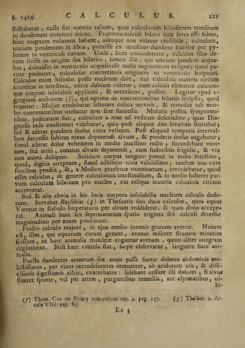 §, 1414* fli&abatur , nulla fiat mentio talium, quae calculorum bilioforum tranfitum in duodenum comitari folent. Praeterea calculi bilarii fatis leves efie folent, hinc magnum volumen habent, adeoque non videtur credibile, calculum, unciam pendentem in libra , potuifle ex inteftino duodeno tranfire per py¬ lorum in ventriculi cavum. Unde, licet concederetur, calculos illos de¬ cem fuifle in origine fua bilarios , tamen ille, qui unciam pondere aequa¬ bat , debuiflet in ventriculo acquiiiviffe molis augmentum infignej quod pa¬ riter probaret , calculotae concretionis originem in ventriculo hofpitari. Calculos enim biliofos polic nucleum dare , cui calculofa materia circum accrcfcat in inteftinis, extra dubium videtur 5 cum calculi elementa cuicum¬ que corpori infolubili applicari, 6c accrcfcere , pofiint. Legitur apud e- gregium au&orem (/), qui optime de concretionibus bilariis lcripfit, quod lequitur : Mulier credebatur laborare colica nervofa , remediis tali mor¬ bo convenientibus utebatur non fine fuccdTu. Mutatis pollea fvmptoma- tibus, judicatum fuit, calculum a reae ad veficam defeendere 5 quae Dia- gnofis inde confirmari videbatur, quia poli aliquot dies levamen fentiebat; fed Sc aderat ponderis fenfus circa veficam. Poit aliquod temporis interval¬ lum fuccefiit fubitus nixus deponendi alvum , 6c ponderis fenfus augebatur5 fimui aderat dolor vehemens in medio inteftino redto fuccedebant enor¬ mes , fed irriti, conatus alvum deponendi , cum fudoribus frigidis, vix non animi deliquio. • Solidum corpus tangere potuit in redto inteftino , quod, digitis arreptum, fimui adhibito nixu validiffimo , tandem una cum foecibus prodiit , 6c, a Medico praefente examinatum, inveniebatur, quod efiet calculus, de genere calculorum inteftinalium, 6c in medio haberet par¬ vum calculum bilarium pro nucleo , cui reliqua materia calculofa circum accreverat. Sed & alia obvia in his locis corpora infolubilia nucleum calculo dede¬ runt. Servabat Ruyfchius (g) in Thefauris fuis duos calculos, quos equus Viennae in ftabulo Imperatoris per alvum reddiderat, & quos dono accepe¬ rat. Animali huic fex feptimanarum fpatio triginta fex calculi diverfae magnitudinis per anum prodierant. Lrado calculo majore , in ejus medio invenit granum avenae. Notum eft illos , qui equorum curam gerunt , avenae mifcere ftramen minutim {cillum , ut haec animalia mandere cogantur avenam , quam aliter integram deglutirent. Nifi haec cautela fiat, faepe obfervatur , languere hace ani¬ malia. . . Puella duodecim annorum fex annis palla fuerat dolores abdominis mo- leftiftimos, per vices recrudefcentes immaniter, ab acidorum ulu , & diffi¬ cilioris digeftionis cibis, exacerbatos : folebant cellare illi dolores , fi alvus flueret fponte, vel per artem , purgantibus remediis ? aut clysmatibus, ad- hi- (/) Thom. Coe on Biiiary concretions cap. .2, pag. 137. (g) Thefau-r, 2. Ar¬ cula VIII. pag. 83.