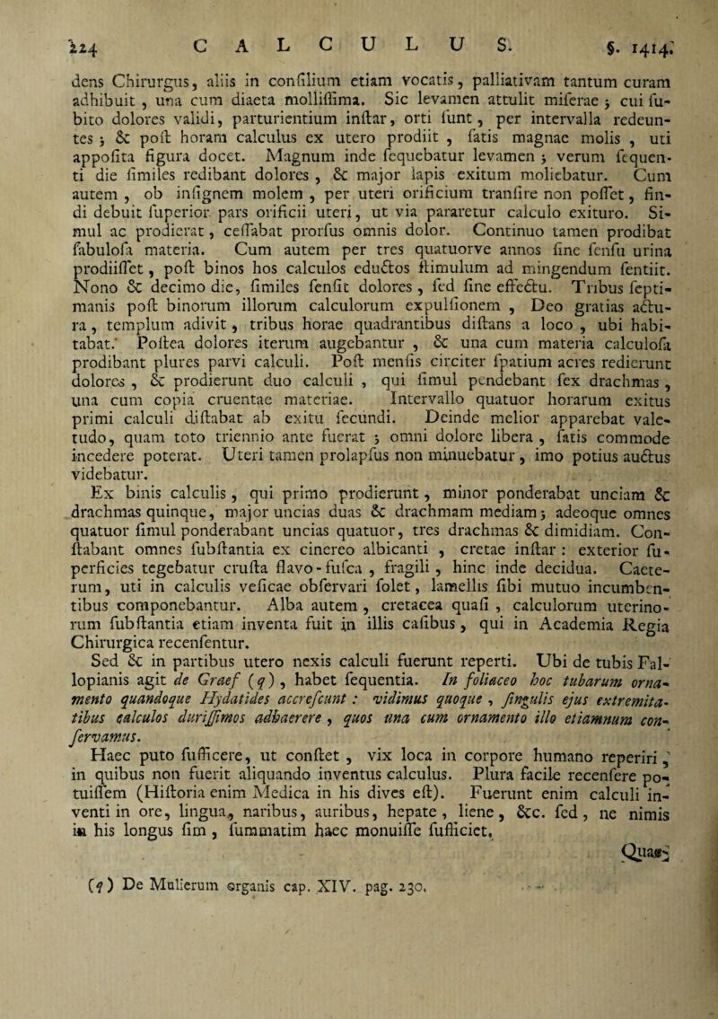 §. 1414; dens Chirurgus, aliis in concilium etiam vocatis, palliativam tantum curam adhibuit , una cum diaeta molliftima. Sic levamen attulit miferae > cui fu- bito dolores validi, parturientium inftar, orti funt, per intervalla redeun¬ tes ; 8c poft horam calculus ex utero prodiit , fatis magnae molis , uti appofita figura docet. Magnum inde fcquebatur levamen > verum fcquen- ti die limiles redibant dolores , major lapis exitum moliebatur. Cum autem , ob inlignem molem , per uteri orificium tranfire non poffet, fin¬ di debuit fuperior. pars orificii uteri, ut via pararetur calculo exituro. Si¬ mul ac prodierat, certabat prorfus omnis dolor. Continuo tamen prodibat fabulofa materia. Cum autem per tres quatuorve annos fine fenfu urina prodiiflet, poft binos hos calculos eductos ftimulum ad mingendum fentiit. Nono & decimo die, limiles fenlit dolores, fed fine effedhi. Tribus fepti- manis poft binorum illorum calculorum expulfionem , Deo gratias adlu- ra, templum adivit, tribus horae quadrantibus diftans a loco , ubi habi¬ tabat.’ Poftea dolores iterum augebantur , & una cum materia calculofa prodibant plures parvi calculi. Poft menfis circiter fpatium acres redierunt dolores , & prodierunt duo calculi , qui fimul pendebant fex drachmas, una cum copia cruentae materiae. Intervallo quatuor horarum exitus primi calculi diftabat ab exitu fecundi. Deinde melior apparebat vale¬ tudo, quam toto triennio ante fuerat ; omni dolore libera , fatis commode incedere poterat. Uteri tamen prolapfus non minuebatur , imo potius au&us videbatur. Ex binis calculis, qui primo prodierunt, minor ponderabat unciam Sc drachmas quinque, major uncias duas 6c drachmam mediam j adeoque omnes quatuor fimul ponderabant uncias quatuor, tres drachmas 8c dimidiam. Con¬ flabant omnes fubftantia ex cinereo albicanti , cretae inftar : exterior fu- perficies tegebatur crufta flavo-fufea , fragili, hinc inde decidua. Caete- rum, uti in calculis veficae obfervari folet, lamellis fibi mutuo incumben¬ tibus componebantur. Alba autem , cretacea quafi , calculorum uterino¬ rum fubftantia etiam inventa fuit in illis cafibus, qui in Academia Regia Chirurgica recenfentur. Sed 8c in partibus utero nexis calculi fuerunt reperti. Ubi de tubis Fal- lopianis agit de Graef (q) , habet fequentia. In foliaceo hoc tubarum orna- mento quandoque Hydatides accrefcunt: vidimus quoque , fingulis ejus extremita¬ tibus calculos durijjimos adhaerere , quos una cum ornamento illo etiamnum con~ fervamus. Haec puto fufficere, ut conftet , vix loca in corpore humano reperiri, in quibus non fuerit aliquando inventus calculus. Plura facile recenfere po- tuiftem (Hiftoria enim Medica in his dives eft). Fuerunt enim calculi in¬ venti in ore, lingua* naribus, auribus, hepate, liene, Scc. fed, ne nimis i« his longus fim , fummatim haec monuiffe fufiiciet, Quair-1 Ctf ) De Mulierum organis cap. XIV. pag. 230. • ■