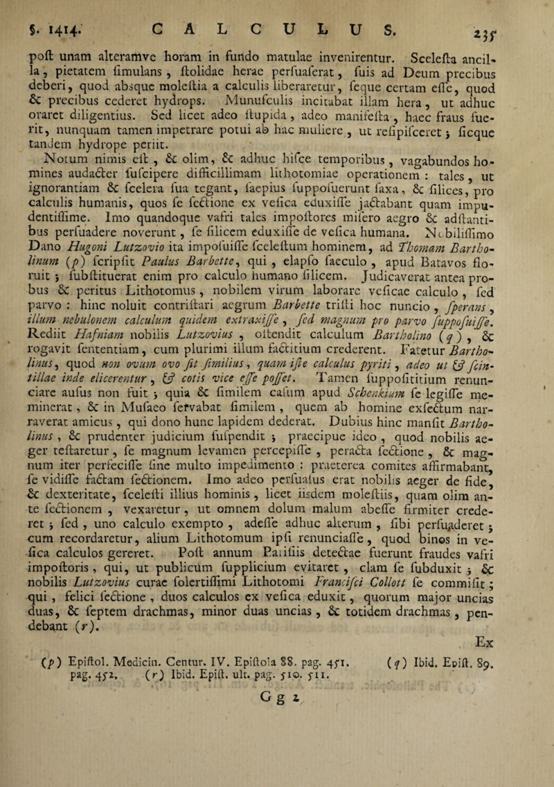 poft unam akeramve horam in fundo matulae invenirentur. Scelefta ancil» la, pietatem fimulans , ftolidae herae perfuaferat, fuis ad Deum precibus deberi, quod absque moleltia a calculis liberaretur, feque certam efle, quod 6c precibus cederet hydrops. Munufculis incitabat illam hera, ut adhuc oraret diligentius. Sed licet adeo ftupida, adeo manifella , haec fraus fue¬ rit, nunquam tamen impetrare potui ab hac muliere , ut refipifccret > ficque tandem hydrope periit. Notum nimis elb , & olim, £c adhuc hifce temporibus, vagabundos ho¬ mines audacter fufeipere difficillimam lithotomiae operationem : tales , ut ignorantiam £c fcelera fua tegant, laepius fuppofuerunt faxa, Sc filices, pro calculis humanis, quos fe fedbione ex vefica eduxifie jadtabant quam impu- dentiffime. Imo quandoque vafri tales impoltores milero aegro &c aditanti¬ bus perfuadere noverunt, fe filicem eduxifie de vefica humana. Ncbiliffimo Dano Hugoni Lutzovio ita impofuifie fceleftum hominem, ad Thomam Bartho¬ linum (/>) fcripfit Paulus Barbette, qui , elapfo faeculo , apud Batavos flo¬ ruit i fubftituerat enim pro calculo humano filicem. Judicaverat antea pro¬ bus & peritus Lithotomus, nobilem virum laborare veficae calculo , fed parvo : hinc noluit contriftari aegrum Barbette trilti hoc nuncio , fperans, illum nebulonem calculum quidem extraxifie , fed magnum pro parvo fuppofuifie. Rediit Hafniam nobilis Lutzovius , oitendit calculum Bartholino (q) , £c rogavit fententiam, cum plurimi illum factitium crederent. Fatetur Bartho¬ linus, quod non ovum ovo fit fimilius, quam i fi e calculus pyriti, adeo ut {fi fcin- tiliae inde elicerentur, {fi cotis vice ejfe poffet. Tamen fuppofititium renun- ciare aufus non fuit •, quia & fimilem cafum apud Schcnkium fe legifie me¬ minerat , & in Mufaeo fefvabat fimilem , quem ab homine exfedum nar¬ raverat amicus, qui dono hunc lapidem dederat. Dubius hinc manfit Bartho¬ linus , £c prudenter judicium fufpendit ; praecipue ideo , quod nobilis ae¬ ger teftaretur , fe magnum levamen percepifle , peradta fectione , & mag¬ num iter perfecifie fine multo impedimento : praeterea comites affirmabant, fe vidifle fadtam fedtionem. Imo adeo perlualus erat nobilis aeger de fide, & dexteritate, fcelelti illius hominis, licet iisdem moleftiis, quam olim an¬ te lectionem , vexaretur, ut omnem dolum malum abefie firmiter crede¬ ret j fed , uno calculo exempto , adefie adhuc alterum , fibi perfunderet $ cum recordaretur, alium Lithotomum ipfi renunciafle, quod binos in ve¬ fica calculos gereret. Poli annum Pa; iliis detectae fuerunt fraudes vafri impotioris, qui, ut publicum fupplicium evitaret , clam fe fubduxit 5 & nobilis Lutzovius curae folertiffimi Lithotomi Francifci Collott fe commifit; qui , felici ledtione , duos calculos ex vefica eduxit, quorum major uncias duas, & feptem drachmas, minor duas uncias, £c totidem drachmas, pen¬ debant (r). (p ) Epiftol. Medicin. Centur. IV. Epiftoia 88. pag. 4^1. pag. 45-2. (r) Ibid. Epift. ult. pag. jio. yii. G g i Ex (q) Ibid. Epift. 89.