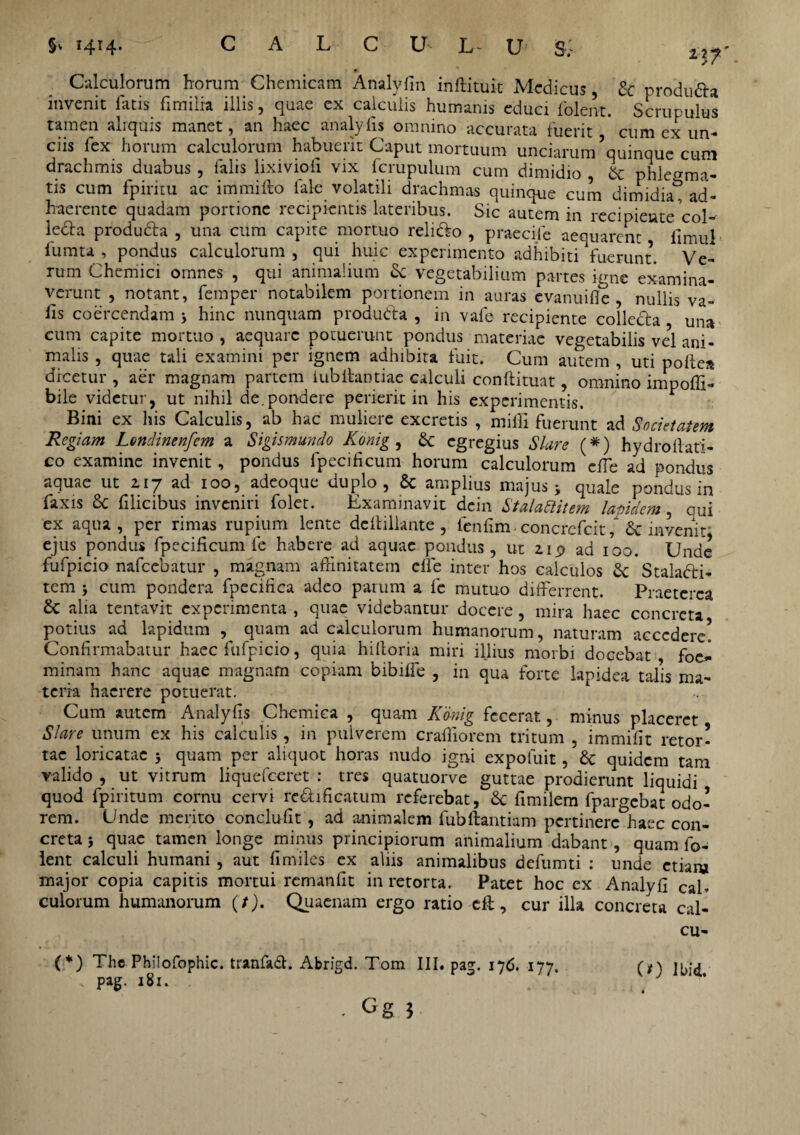 Calculorum horum Chemicam Analyfin inftituit Medicus, & produ&a invenit latis fimilia illis, quae ex calculis humanis educi folent. Scrupulus tamen aliquis manet, an haec analylis omnino accurata luerit cum ex un¬ ciis fex horum calculorum habuerit Caput mortuum unciarum’quinque cum drachmis duabus, falis lixiviofi vix fcrupulum cum dimidio , & phlegma¬ tis cum fpiritu ac immilto iale volatili drachmas quinque cum dimidia, ad¬ haerente quadam portione recipientis lateribus. Sic autem in recipiente Vol- ledla produda , una cum capite mortuo relido , praecife aequarent llmul fumta , pondus calculorum , qui huic experimento adhibiti fuerunt. Ve¬ rum Chemici omnes , qui animalium & vegetabilium partes igne examina¬ verunt , notant, femper notabilem portionem in auras evanuifle , nullis va- lis coercendam > hinc nunquam produda , in vafe recipiente colleda una cum capite mortuo, aequare potuerunt pondus materiae vegetabilis ve?l ani¬ malis , quae tali examini per ignem adhibita fuit. Cum autem , uti polle» dicetur , aer magnam partem iubitantiae calculi conllituat, omnino impoffi- bile videtur, ut nihil de.pondere perierit in his experimentis. Bini ex his Calculis, ab hac muliere excretis , milii fuerunt ad Societatem Regiam L&ndinenfem a Sigismundo Konig , & egregius Slare (*) hydroftati- co examine invenit , pondus fpecilicum horum calculorum clTe ad pondus aquae ut zij ad 100, adeoque duplo, & amplius majus 3 quale pondus in faxis 8c filicibus inveniri folet. Examinavit dcin Stalattitem latttdem, cui ex aqua, per rimas rupium lente dcllillante , fenfim- concrefcit, & invenit' ejus pondus fpecificum fe habere ad aquae pondus, ut np ad 100. Unde fufpicio nafcebatur , magnam affinitatem elfe inter hos calculos 3c Staladi- tem 3 cum pondera fpecffica adeo parum a fe mutuo differrent. Praeterea £t alia tentavit experimenta , quae videbantur docere , mira haec concreta potius ad lapidum , quam ad calculorum humanorum, naturam accedere! Confirmabatur haec fufpicio, quia hilloria miri illius morbi docebat , foc- minam hanc aquae magnam copiam bibiffe , in qua forte lapidea talis ma¬ teria haerere potuerat. Cum autem Analylis Chemica , quam Konig fecerat, minus placeret Slare unum ex his calculis, in pulverem craffiorem tritum , immilit retor! tac loricatae 3 quam per aliquot horas nudo igni expofuit, 8c quidem tam valido , ut vitrum liquefeeret : tres quatuorve guttae prodierunt liquidi quod fp i ritum cornu cervi re&ificatum referebat, & fimilem fpargebat odo¬ rem. Unde merito conclufit , ad animalem fubftantiam pertinere haec con¬ creta 3 quae tamen longe minus principiorum animalium dabant , quam fo¬ lent calculi humani , aut fimiles ex aliis animalibus defumti : unde etiam major copia capitis mortui remanlit in retorta. Patet hoc ex Analyli cah culorum humanorum (t). Quaenam ergo ratio eff, cur illa concreta cal- cu- (0 lbid. (*) The Philofophic. tranfadt. Abrigd. Tom III. pag. 17C. 177. pag. 181. . Gg }