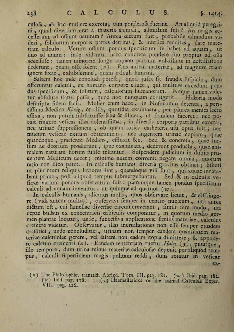 culofa , ab hac muliere excreta, tam poriderofa fuerint. An aliquid peregri¬ ni , quod diverfuni erat a materia animali, admiflum fuit ? An magis ac- cefferunt ad odium naturam ? Antea didtum fuit , probabile admodum vi¬ deri , folidorum corporis partes detritas , £c inutiles redditas , dare mate¬ riam calculo. Verum odium pondus fpecificum fe habet ad aquam, ut duo ad unum : inde videntur haec concreta pondere iuo propius ad oda accedidc : tamen minorem longe copiam partium volatilium in deflillatione dederunt, quam oda foient (u). Pius autem materiae, ad magnum etiam ignem dxae , exhibuerunt, quam calculi humani. Saltem hoc inde concludi potell , quod juita fit fraudis fufpicio , dum offeruntur calculi, cx humano corpore eaudti , qui multum excedunt pon¬ dus fpecificum, & folitum, calcuiorum humanorum. Neque tamen vide¬ tur abfolute flatui pofie , quod hoc nunquam contigerit. Hiltoria modo deferipta ddern facit. Mulier enim haec , in Nofocomio detenta , a peri- tiffimo Medico Konig, £c aliis, quotidie examinata, per plures menfes leclo affixa , non potuit fubdituiffe faxa 5c liliccs, ut fraudem faceret: nec po¬ tuit fingere velicas illas dolentidimas , in diverfis corporis partibus exortas, nec urinae fuppreffionem , ob quam toties catheteris ufu opus fuit ; nec mucum vedeae exitum obturantem , nec ingentem urinae copiam , quae quandoque , praelente Medico , effluxit &c. Sed & concreta , quae lur- fum ac deorfum prodierunt, igne examinata, dederunt produdta, quae ani¬ malem naturam horum fuide teffantur. Sulpendcre judicium in dubiis pru¬ dentem Medicum decet; minime autem convenit negare omnia , quorum ratio non ilico patet. Jn calculis humanis diverla gravitas obtinet; biliofl ut plurimum reliquis leviores funt ; quandoque vid funt, qui aquae innata¬ bant primo , pofl aliquod tempus fubmergebantur. Sed 8c in calculis ve- ficae varium pondus obfervatum fuit: plerumque tamen pondus fpecidcum calculi ad aquam invenitur, ut quinque ad quatuor (w). In calculis humanis , alicujus molis, quos obfervare licuit, & diffringe¬ re (vidi autem multos) , oblervavi femper in centro nucleum, uti antea didtum efl, cui lamellae diverfae circumcreverant , dmili fere modo , uti cepae bulbus ex concentricis orbiculis componitur, in quorum medio ger¬ men plantae locatur; unde, fuccediva applicatione fimilis materiae, calculus crefeere videtur. Obfervatur , illas incruftatioaes non effe femper ejusdem craffitiei ; unde concluditur , urinam non femper eandem quantitatem ma¬ teriae calculofae gerere, vel faltem non eadem copia dimittere, 6c appone¬ re calculo crefcenti (x). Eandem fententiam tuetur Hales (jy), putatque , illo tempore , dum urina minus materiae calculofae deponit per aliquod tem¬ pus , calculi fuperficiem magis politam reddi , dum rotatur in vedeae ca- (a) The Philcfophic. transaft. Abrigd. Tom. III. pag. 181. (zu) Ibid. pag. 182. O) Ibid. pag. 178. (y) Haemaftaticks on the animal Calculus Exper! VIII. pag. iz6.