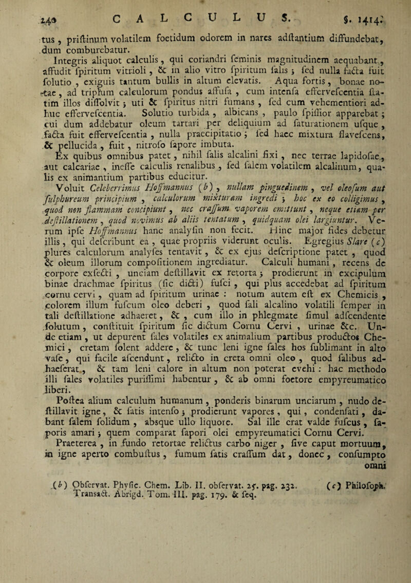 tus, priftinum volatilem foetidum odorem in nares adftantiufn diffundebat, dum comburebatur. Integris aliquot calculis, qui coriandri feminis magnitudinem aequabant, affudit fpiritum vitrioli, & in alio vitro fpiritum falis j fed nulla fa&a fuit folutio , exiguis tantum bullis in altum elevatis. Aqua fortis, bonae no- -tae , ad triplum calculorum pondus affufa , cum intcnfa effervefccntia £La- tim illos diffolvit 5 uti & fpiritus nitri fumans , fed cum vehcmcntiori ad¬ huc effervefcentia. Solutio turbida , albicans , paulo fpifiior apparebat ; cui dum addebatur oleum tartari per deliquium ad faturationem ufque , fadta fuit effervefcentia , nulla praecipitatio ; fed haec mixtura flavefeens, ,& pellucida , fuit, nitrolo fapore imbuta. Ex quibus omnibus patet, nihil falis alcalini fixi , nec terrae lapidofae, aut calcariae , inefie calculis renalibus , fed falcm volatilem alcalinum, qua¬ lis ex animantium partibus educitur. Voluit Celeberrimus Hojfmannus (£) , nullam pinguedinem , vel oleofum aut fulphureum principium , calculorum mixturam ingredi > hoc ex eo colligimus , quod non flammam concipiunt, nec craffum vaporem emittunt, neque etiam per def illationem , quod novimus ab aliis tentatum , quidquam olei largiuntur. Ve¬ rum ipfe Hoffmannus hanc analyfin non fecit. Hinc major fides debetur illis, qui deferibunt ea, quae propriis viderunt oculis. Egregius Slare (c) plures calculorum analyfes tentavit, & ex ejus deferiptione patet , quod &: oleum illorum compofitionem ingrediatur. Calculi humani , recens dc corpore exfedti , unciam deftillavit ex retorta •, prodierunt in excipulum binae drachmae fpiritus (fic didti) fulci , qui plus accedebat ad fpiritum cornu cervi, quam ad fpiritum urinae : notum autem eft ex Chemicis , colorem illum fufeum oleo deberi , quod fali alcalino volatili femper in tali deftillatione adhaeret, Sc , cum illo in phlegmate fimul adfcendentc folutum , conftituit fpiritum fic dictum Cornu Cervi , urinae &c. Un¬ de etiam , ut depurent fales volatiles ex animalium partibus produ&os Che- mici, cretam folent addere , & tunc leni igne fales hos fublimant in alto vafe, qui facile afeendunt, relidfco in creta omni oleo , quod falibus ad- haeferat, & tam leni calore in altum non poterat evehi : hac methodo illi fales volatiles puriffimi habentur , 6c ab omni foetore empyreumatico liberi. Poftea alium calculum humanum , ponderis binarum unciarum , nudo de¬ ftillavit igne, fatis intenfo j prodierunt vapores , qui, condenfati, da¬ bant falcm folidum , absque ullo liquore. Sal ille erat valde fufeus , fa- poris amari > quem comparat fapori olei empyreumatici Cornu Cervi. Praeterea , in fundo retortae relidhis carbo niger , five caput mortuum, in igne aperto combuftus, fumum fatis craffum dat, donec , confumpto omni (b) Qbfervat. Phy fic. Chem. Lib. II. obfervat, iq, pag. 232. (c) Philofopf*. Transiit. Abrigd. Tom. III. pag. 179. & feq.