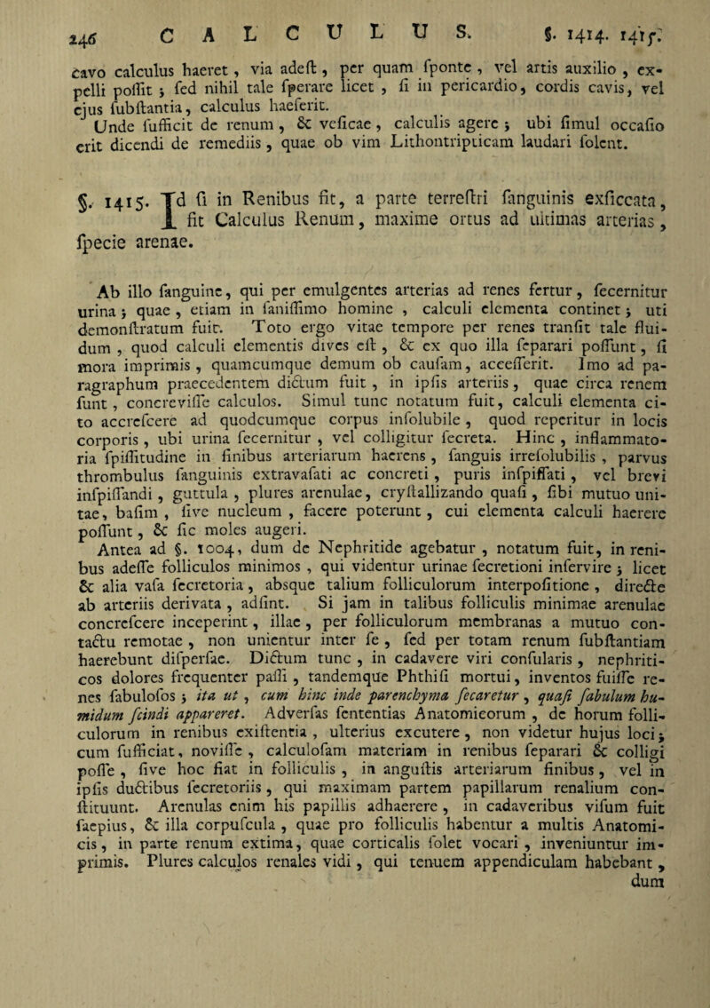 L CULUS, §. 1414. i4'ij\ cavo calculus haeret, via adeft , per quam fponte , vel artis auxilio , ex¬ pelli poflit j fed nihil tale fperare licet , b in pericardio, cordis cavis, vel ejus Cubitantia, calculus haeferit. Unde fufficit de renum , Sc vebeae, calculis agere ubi limul occabo erit dicendi de remediis, quae ob vim Lithontripticam laudari Colent. §, 1415. Td fi in Renibus fit, a parte terreftri fanguinis exficcata, X fit Calculus Renum, maxime ortus ad ultimas arterias, fpecie arenae. Ab illo Canguine, qui per emulgentes arterias ad renes fertur, fecernitur urina5 quae , etiam in Canidimo homine , calculi elementa continet j uti demonftratum fuit. Toto ergo vitae tempore per renes tranht tale flui¬ dum , quod calculi elementis dives clt, & ex quo illa feparari poliunt, fl mora imprimis, quamcumque demum ob caufam, accelferit. Imo ad pa- ragraphum praecedentem didum fuit , in iphs arteriis, quae circa renem funt, concrevifle calculos. Simul tunc notatum fuit, calculi elementa ci¬ to accrcfcere ad quodeumque corpus infolubile, quod reperitur in locis corporis, ubi urina fecernitur , vel colligitur fecreta. Hinc , inflammato¬ ria fpiflitudine in bnibus arteriarum haerens , fanguis irrefolubilis , parvus thrombulus fanguinis extravafati ac concreti, puris inCpiffati, vel brevi infpiflandi, guttula, plures arenulae, cryltallizando quafi, bbi mutuo uni¬ tae, bafim , live nucleum , facere poterunt, cui elementa calculi haerere poliunt, Sc bc moles augeri. Antea ad §. 1004, dum de Nephritide agebatur , notatum fuit, in reni¬ bus adefle folliculos minimos , qui videntur urinae fecretioni infervire 5 licet & alia vafa fecretoria, absque talium folliculorum interpobtione , direde ab arteriis derivata , adbnt. Si jam in talibus folliculis minimae arenulae concrcfcere inceperint, illae , per folliculorum membranas a mutuo con- tadu remotae , non unientur inter fe , fed per totam renum fubftantiam haerebunt difperfac. Didum tunc , in cadavere viri confularis , nephriti¬ cos dolores frequenter pafli , tandemque Phthib mortui, inventos fuifle re¬ nes fabulofos 5 ita ut , cum hinc inde parenchyma fecaretur , quafi fabulum hu- midum fcindi appareret. Adverfas fententias Anatomicorum , de horum folli¬ culorum in renibus exiftentia , ulterius excutere, non videtur hujus loci* cum fufltciat, novifle , calculofam materiam in renibus feparari & colligi pofle , bve hoc bat in folliculis , in anguflis arteriarum bnibus, vel in ipbs dudibus lecretoriis, qui maximam partem papillarum renalium con- ftituunt. Arenulas enim his papillis adhaerere , in cadaveribus vifum fuit faepius, &: illa corpufcula , quae pro folliculis habentur a multis Anatomi¬ cis, in parte renum extima, quae corticalis folet vocari , inveniuntur im¬ primis. Plures calculos renales vidi, qui tenuem appendiculam habebant , dum