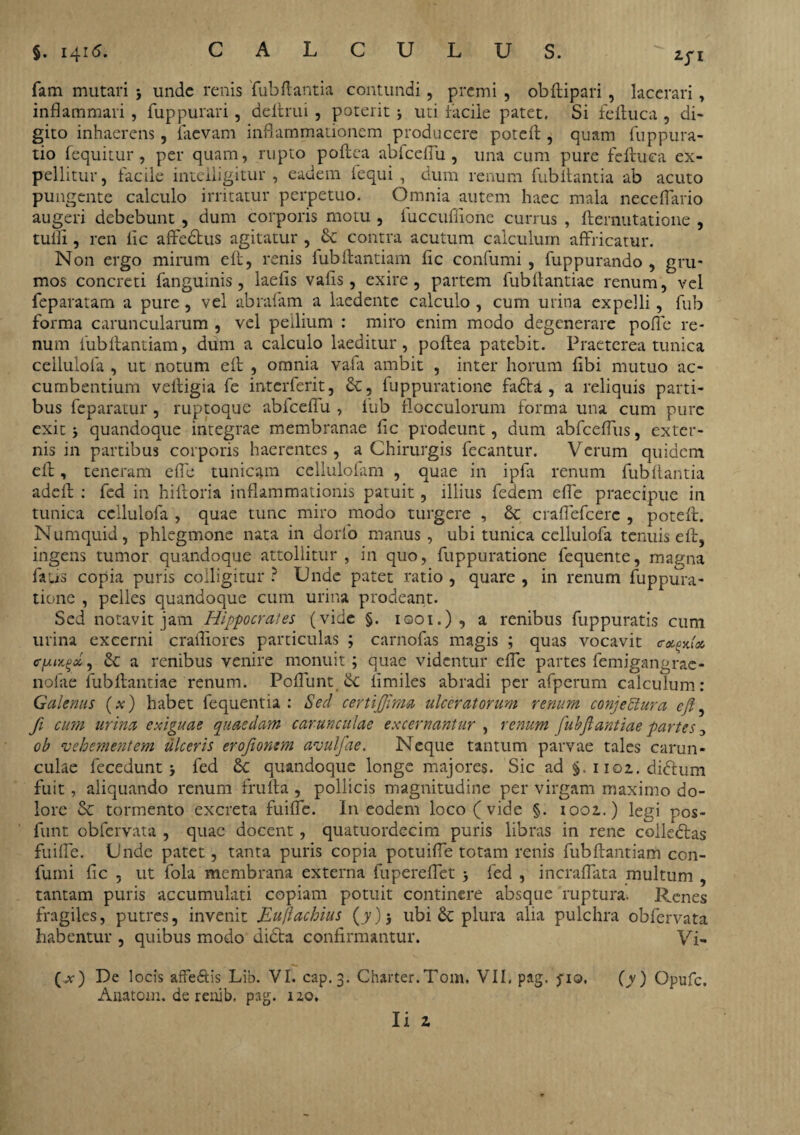 fam mutari 5 unde renis fubflantia contundi, premi , obftipari , lacerari, inflammari, fuppurari, defirui , poterit j uti facile patet. Si feftuca , di¬ gito inhaerens, faevam inflammationem producere poteft, quam fuppura- tio fequitur , per quam, rupto poftea ab fc effiu , una cum pure feftuca ex¬ pellitur, facile intelligitur , eadem fequi , dum renum fubItantia ab acuto pungente calculo irritatur perpetuo. Omnia autem haec mala neceffario augeri debebunt , dum corporis motu , fuccufflone currus , fternutatione , tuffi, ren lic affedtus agitatur , & contra acutum calculum affricatur. Non ergo mirum eft, renis iubftantiam fic confumi , fuppurando , gru¬ mos concreti fanguinis, laefis vafis , exire, partem fubftantiae renum, vel feparatam a pure, vel abrafam a laedente calculo , cum urina expelli, fub forma caruncularum , vel peilium : miro enim modo degenerare pofle re¬ num fubflantiam, dum a calculo laeditur, poftea patebit. Praeterea tunica ceilulofa , ut notum efl , omnia vafa ambit , inter horum flbi mutuo ac¬ cumbentium veltigia fe interferit, &, luppuratione fafta , a reliquis parti¬ bus feparatur , ruptoque abfceflu , fub flocculorum forma una cum pure exit i quandoque integrae membranae fle prodeunt, dum abfceflus, exter¬ nis in partibus corporis haerentes, a Chirurgis fecantur. Verum quidem efl, teneram effe tunicam celluloflim , quae in ipfa renum fubflantia adeft : fed in hiftoria inflammationis patuit , illius fedem effe praecipue in tunica ceilulofa , quae tunc miro modo turgere , & craffefcerc , poteft. Numquid, phlegmone nata in dorlo manus, ubi tunica ceilulofa tenuis eft, ingens tumor quandoque attollitur , in quo, fuppuratione fequente, magna falis copia puris colligitur ? Unde patet ratio , quare , in renum fuppura¬ tione , pelles quandoque cum urina prodeant. Sed notavit jam Hippocrates (vide §. ioot.) , a renibus fuppuratis cum urina excerni crafliores particulas ; carnofas magis ; quas vocavit a renibus venire monuit ; quae videntur effe partes femigangrae- nofae fubftantiae renum. Pedunt Sc fimiles abradi per afperum calculum: Galenus (x) habet fequentia : Sed certijjima ulceratorum renum conjectura eft, fi cum urina exiguae quaedam carunculae excernantur , renum fubftantiae partes ob vehementem ulceris eroftonsm avulfae. Neque tantum parvae tales carun¬ culae fecedunt j fed & quandoque longe majores. Sic ad §. 1102. didtum fuit, aliquando renum frulla , pollicis magnitudine per virgam maximo do¬ lore & tormento excreta fuiffe. In eodem loco ( vide §. 1002.) legi pos- funt obfervata , quae docent , quatuordecim puris libras in rene colledtas fuiffe. Unde patet, tanta puris copia potuiffe totam renis fubftantiam con- fumi fic , ut fola membrana externa fupereffet fed , incraffata multum , tantam puris accumulati copiam potuit continere absque ruptura. Renes fragiles, putres, invenit Eullachius (y), ubi & plura alia pulchra obfervata habentur , quibus modo didta confirmantur. Vi, (.at) De locis affe&is Lib. VI. cap.3. Charter.Tom. VII, pag. fio. (y) Opufc. Anatom. de renib. pag. 120.