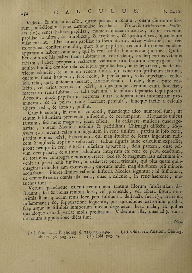 Videtur 8c alia ratio effe , quare potius in renum , quam aliorum vifce- rum affectionibus tales carunculae iecedant. ^ Notavit Celeberrimus Halk- rus (~) renes habere papillas , numero quidem incertas , ita ut tredecim papillae ac ultra, & fimplices , & triplices , & quadruplices, quandoque viiae fuerint. Illae autem papillae in foetu ita diflindae videntur , ut ren ex totidem conflet renculis, quot funt papillae: renculi illi tamen eundem apparatum habent omnino , qui in rene adulti hominis confpicitur. Quili¬ bet enim ex his habet fuam fubftantiam corticalem , ex ferpentinis valculis fictam habet propriam rectorum vaforum uriniferorum compagem, in adulto homine denfior tela cellulofa papillas has, ante feparatas , ad fe in¬ vicem adducit , Ce in unum renem unit > qui tamen in priflinum flatum , quem in foetu habuerat, fere redit, ii per aquam, vafis inje&am , cellu¬ la tela quae unionem fecerat, laxetur denuo. Unde , dum , pure col¬ lecto vel urina retenta in pelvi , a quacumque demum caufa hoc fiat , maceratur renis fubflantia , talis partium a fe mutuo feparatio fequi poterit. Accedit, quod papillarum extrema ultra reliquam renis fubftantiam pro¬ mineant 5 6c in pelvis ramis haereant pendula , hincquc facile a calculo afpero laedi , £c abradi , poilint. Calculi autem , in renibus concreti , quandoque adeo numerofi funt , ut renum fubftantiam premendo fuffocent, Cc corrumpant. Aliquando unicus tantum fed mole magnus, idem efficit. In cadavere mulieris quadrage¬ nariae 5 coram Medicis eximiis & peritiffimis Chirurgis difledo , Ruy- fchius [a) invenit calculum ingentem 111 rene finiftro , partim in ipfo rene, partim in ejus pelvi, haerentem, qui magnitudine & forma ingentem radi¬ cem Zingiberis apprime referebat: tribus figuris hunc calculum expreffitj prout nempe in rene diffedo bifariam apparebat, dein partem , quae pel¬ vim occupabat, & ultimo calculum integrum ex rene & pelvi edtidum , ut tota ejus compages oculis appareret. Sed (b) & magnum fatis calculum in¬ venit in 'pelvi renis finiflri , in cadavere pueri triennis, qui plus quam quin¬ quaginta calculos jam excreverat, quorum multi magnitudinem pifi minoris aequabant. Plures fimiles cafus in hiftoria Medica leguntur; hi fufficiunt, ut demonflrentur omnia illa mala, quae a calculo , in rene* haerente , me¬ tuenda funt. Verum quandoque calculi renum non tantum illorum fubftantiam de- iiruunt, fed £c vicina renibus loca, vel premendo, vel afpera figura (im¬ primis fi in quodam renis loco jam fubflantia deitruda fuerit), irritant, inflammanti 6t, fuppuratione fequente, pus quandoque extrorfum prodit, faepiusque in fiftulofa lumborum ulcera degenerant haec mala , ex quibus quandoque calculi variae molis prodierunt. Videantur illa, quae ad §. 1001. de renum fuppuratione dicta funt. No- (*) Prim. Lin. Phyfiolog. $. 75-3. pag: 494- O) Obfervat. Anatom. Chirttrg. obierv, y6. pag. ya. (b) Ibid. pag. 5*3.