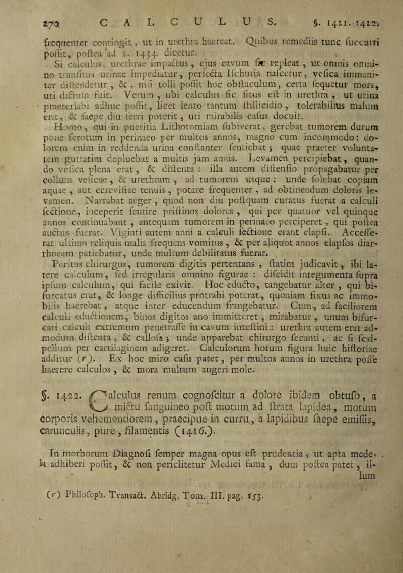 vjo frequenter contingit, ut in urethra haereat. Quibus remediis tunc fuccurri pollit, poftea ad 1434- dicetur. Si calculus, urethrae impactus, ejus cavum fic repleat, ut omnis omni¬ no tranfitus urinae impediatur, perlecta lichuria nafcetur, ve fica immani¬ ter divendetur, & , nili tolli pollit hoc obilaculum, certa fequetur mors, uti difcutn fuit. Verum, ubi calculus lic litus ert in urethra, ut urina ' praeterlabi adhuc poffit, licet lento tantum ltillicidio , tolerabilius malum erit, & faepe diu ferri poterit, uti mirabilis cafus docuit. Homo, qui in pueritia Lithotomiam fubiverat, gerebat tumorem durum pone ferotum in perinaeo per multos annos, magno cum incommodo: co¬ lorem enim in reddenda urina conftanter fentiebat j quae praeter volunta¬ tem guttatim depluebat a multis jam annis. Levamen percipiebat, quan¬ do velica plena erat, dillenta : illa autem di it en fio propagabatur per colium veiicae , & urethram , ad tumorem usque : unde folebat copiam aquae , aut cereviliae tenuis , potare frequenter , ad obtinendum doloris le¬ vamen. Narrabat aeger , quod non diu poftquam curatus fuerat a calculi fectione, inceperit fentire priftinos dolores , qui per quatuor vel quinque annos continuabant , antequam tumorem in perinaeo perciperet, qui poitea auftus fuerat. Viginti autem anni a calculi lectione erant elapfi. Accefle- rat ultimo reliquis malis frequens vomitus, & per aliquot annos eiapfos diar¬ rhoeam patiebatur, unde multum debilitatus fuerat. Peritus chirurgus, tumorem digitis pertentans , ftatim judicavit, ibi la¬ tere calculum, fed irregularis omnino figurae : difeidit integumenta fupra ipfum calculum, qui facile exivit. Hoc edu£to, tangebatur alter , qui bi¬ furcatus erat, longe difficilius protrahi poterat, quoniam fixus ac immo¬ bilis haerebat, atque inter educendum frangebatur. Cum, ad faciliorem calculi eductionem, binos digitos ano immitteret, mirabatur, unum bifur¬ cati calculi extremum penetrafie in cavum inteftini : urethra autem erat ad¬ modum di fient a, 8c callofa 5 unde apparebat chirurgo fecanti, ac fi fcal- pellu-m per cartilaginem adigeret. Calculorum horum figura huic hifioriae additur (r). Ex hoc miro cafu patet, permultos annos in urethra polle haerere calculos, mora multum augeri mole. §. 1422. /^alculus renum cognofcitur a dolore ibidem obtufo, a mictu fanguineo poft motum ad ftrata lapidea, motum corporis vehementiorem, praecipue in curru, a lapidibus faepe emiffis, carunculis, pure, filamentis (1416.). In morborum Diagnofi femper magna opus eft prudentia $ ut apta mede¬ la adhiberi pollit, Sc non periclitetur Medici fama , dum poftea patet, il- .' lum