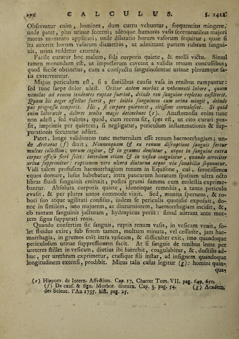 zpi) CALCULUS. §. 14^^» Obfervatur enim, homines, dum curru vehuntur, frequentius mingere* unde patet, plus urinae fecerni; adeoque humores vafis fecernentibus majori motus momento applicari > unde dilatatio horum vaforum fequitur , quae ii ita auxerit horum vaforum diametros, ut admittant partem rubram {angui¬ nis, urina reddetur cruenta. Facile curatur hoc malum, fola corporis quiete, Sc molli vidu. Simul tamen monendum eft, ut impofterum caveant a validis renum concuflibusj quod facile obtinetur, cum a confpedu fanguinolentae urinae plerumque fa¬ tis exterreantur. Majus periculum eft , fi a fimilibus caufis vafa in renibus rumpantur: fed tunc faepe dolor ad eft. Oritur autem morbus a 'vehementi labore , quum •venulae ad renem tendentes ruptae fuerint, deinde ren fanguine repletus e a fi it er it. Quum his aeger affectus fuerit, per initia fanguinem cum urina mingit, deinde pus progrefiu temporis. Hic , Ji corpore quieverit, citifii?ne convalefcet. Si quid enim 'laboravit , dolores multo magis detinebunt (Q. Anaftomofis enim tunc non adeft, fed vulnus j quod, cum recens fit, fpes eft, ut cito curari pos- fit, imprimis per quietemj fi negligatur, periculum inflammationis St fup- purationis fecuturae adfert. Patet, longe validiorem tunc metuendam efle renum haemorrhagiam; un¬ de Aretaeus (f) dixit > Nonnunquam (fi ex renum difruptione [anguis fertur multus colleftim; verum cogitur, (fi in grumos denfatur , ut que in fanguine extra corpus effufio fieri folet: interdum etiam (fi in vefica coagulatur , quando atrociter urina [apprimitur: ruptionem vero ulcera diuturna atque vix fanabilia fequuntur. Vidi talem profufam haemorrhagiam renum in Equifone , cui, ferociflimos equos domare, lufus habebatur i intra paucarum horarum fpatium ultra odo libras fluidi fanguinis eminxitj poftea grumi fumma cum moleflia exprime¬ bantur. Abfoluta corporis quiete , idoneisque remediis, a tanto periculo evafit, St per plurcs annos commode vixit. Sed, monita fpernens , St ro¬ bori luo atque agilitati confifus, iisdem fe periculis quotidie expofuit, do¬ nec in fimilcm, imo majorem, ac diuturniorem, haemorrhagiam incidit, St, db tantam fanguinis jaduram , hydropicus periit: fimul aderant ante mor¬ tem flgna fuppurati renis. Quando confertim fic fanguis, ruptis renum vafis, in veficam venit, fo¬ let fluidus exire5 fub finem tamen, multum minuta, vel ceflante, jam hae¬ morrhagia, in grumos coit intra veficam, St difliculter exit, imo quandoque periculofam urinae fuppreflionem facit. At fi fanguis de renibus lente per ureteres ftillet in veficam, diutius ibi haerebit, coagulabitur, St, dudilis ad¬ huc, per urethram exprimetur, craflique fili inftar, ad infignem quandoque longitudinem extenfi, prodibit. Mirus talis cafus legitur (g): homini quin- . qua-j (e) Hippocr. de Intern. Affe&ion. Cap. 17. Charter Tom. VII, pag. 649, 6qo. (/) De cauf. & lign. Morbor. diuturn. Cap. 3. pag. qa. (?) Acadcm, des Scienc. l’An 173^. hift, pag. if»