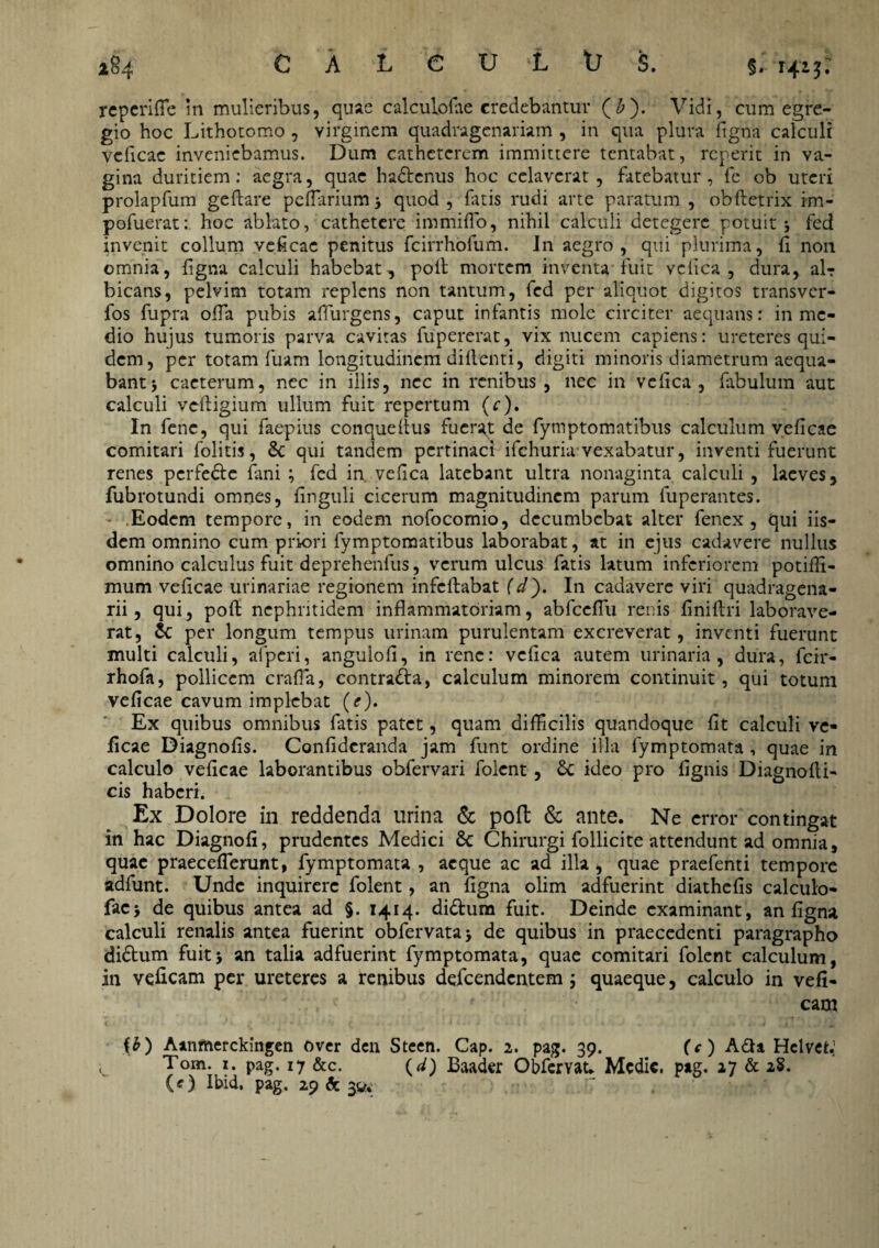 reperitte in mulieribus, quae calculofae credebantur (£). Vidi, cum egre¬ gio hoc Lithotomo , virginem quadragenariam , in qua plura figna calculi veficae inveniebamus. Dum catheterem immittere tcntabat, rcperit in va¬ gina duritiem: aegra, quae hadtenus hoc celaverat, fatebatur, fe ob uteri prolapfum geflare peUarium* quod, fatis rudi arte paratum , obftetrix im- pofuerat: hoc ablato, cathetere immitto, nihil calculi detegere potuit j fed invenit collum veficae penitus fcirrhofum. I11 aegro, qui plurima, fi non omnia, figna calculi habebat, poli mortem inventa fuit vcfica , dura, alr bicans, pelvim totam replens non tantum, fed per aliquot digitos transver- fos fupra otta pubis affurgens, caput infantis mole circiter aequans: in me¬ dio hujus tumoris parva cavitas fupererat, vix nucem capiens: ureteres qui¬ dem, per totam fuam longitudinem difienti, digiti minoris diametrum aequa¬ bant j caeterum, nec in iliis, nec in renibus , nec in vcfica , fabulum aut calculi veiligium ullum fuit repertum (c). In fenc, qui faepius conquellus fuerat de fymptomatibus calculum veficae comitari folitis, 8c qui tandem pertinaci ifchuria vexabatur, inventi fuerunt renes pcrfecle fani ; fed in vefica latebant ultra nonaginta calculi , laeves, fubrotundi omnes, finguli cicerum magnitudinem parum fuperantes. Eodem tempore, in eodem nofocomio, decumbebat alter fenex , qui iis¬ dem omnino cum priori fymptomatibus laborabat, at in ejus cadavere nullus omnino calculus fuit deprehenfus, verum ulcus fatis latum inferiorem potifii- mum veficae urinariae regionem infeftabat (d). In cadavere viri quadragena¬ rii , qui, poft nephritidem inflammatoriam, abfcettu renis finiftri laborave¬ rat, per longum tempus urinam purulentam excreverat, inventi fuerunt inulti calculi, afperi, angulofi, in rene: vefica autem urinaria, dura, fcir- rhofa, pollicem cratta, contra&a, calculum minorem continuit, qui totum veficae cavum implebat (e). Ex quibus omnibus fatis patet, quam difficilis quandoque fit calculi ve¬ ficae Diagnofis. Confideranda jam funt ordine illa fymptomata , quae in calculo veficae laborantibus obfervari folent, £c ideo pro fignis Diagnofti- cis haberi. Ex Dolore in reddenda urina & poft & ante. Ne error contingat in hac Diagnofi, prudentes Medici 8c Chirurgi follicite attendunt ad omnia, quae praecetterunt, fymptomata , aeque ac ad illa, quae praefenti tempore adfunt. Unde inquirere folent, an figna olim adfuerint diathefis calculo- facj de quibus antea ad §. 1414. di&um fuit. Deinde examinant, an figna calculi renalis antea fuerint obfervata* de quibus in praecedenti paragrapho didtum fuit* an talia adfuerint fymptomata, quae comitari folent calculum, in veficam per ureteres a renibus defeendentem quaeque, calculo in vefi- cam {£) Aanrtierckingen Over den Steen. Cap. 2. pag. 39. (c ) A&a Hclvet.' i Tom. i. pag. 17 &c. (d) Baader Obfemt. Medie, pag. 27 & 28. (O ihid. pag. 29 & 3^ -7 . * '