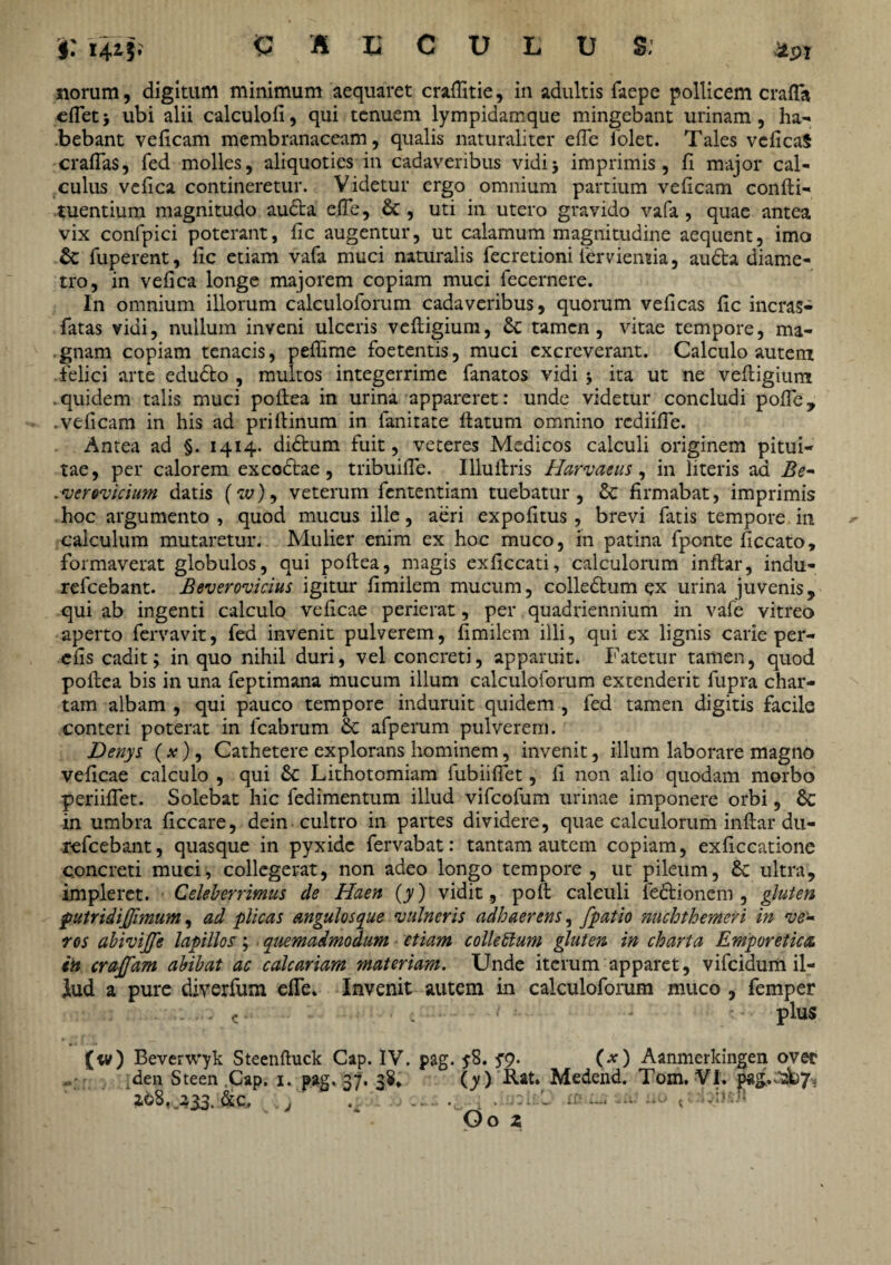 i: 14^5* £ B 'O C U E U &' £21 norum, digitum minimum aequaret craffitie, in adultis faepe pollicem crafla eflet > ubi alii calculofi, qui tenuem lympidamque mingebant urinam, ha- .bebant veficam membranaceam, qualis naturaliter efTe iolet. Tales vcficaS craffas, fed molles, aliquoties in cadaveribus vidi> imprimis, fi major cal¬ culus vefica contineretur. Videtur ergo omnium partium veficam confli- tuentium magnitudo auda efTe, & , uti in utero gravido vafa , quae antea vix confpici poterant, fic augentur, ut calamum magnitudine aequent, imo & fuperent, fic etiam vafa muci naturalis fecretioni iementia, auda diame¬ tro, in vefica longe majorem copiam muci fecernere. In omnium illorum calculoforum cadaveribus, quorum veficas fic incras- fatas vidi, nullum inveni ulceris vefligium, & tamen, vitae tempore, ma¬ gnam copiam tenacis, pefiime foetentis, muci excreverant. Calculo autem felici arte edudo , multos integerrime fanatos vidi j ita ut ne vefligium .quidem talis muci poflea in urina appareret: unde videtur concludi polle, .veficam in his ad priflinum in fanitate flatum omnino rediifTe. Antea ad §. 1414* didum fuit, veteres Medicos calculi originem pitui¬ tae, per calorem ex codae, tribuifie. Illuilris Harvaeus, in literis ad Be- .verovicium datis (w), veterum fententiam tuebatur, & firmabat, imprimis hoc argumento , quod mucus ille, aeri expofitus, brevi fatis tempore in calculum mutaretur. Mulier enim ex hoc muco, in patina fponte ficcato, formaverat globulos, qui poflea, magis exficcati, calculorum inflar, indu- refeebant. Beverovicius igitur fimilem mucum, colledum ex urina juvenis, qui ab ingenti calculo veficae perierat, per quadriennium in vafe vitreo aperto fervavit, fed invenit pulverem, fimilem illi, qui ex lignis carie per- cfis cadit; in quo nihil duri, vel concreti, apparuit. Fatetur tamen, quod poflea bis in una feptimana mucum illum calculoforum extenderit fupra char¬ tam albam , qui pauco tempore induruit quidem , fed tamen digitis facile conteri poterat in fcabrum & afperum pulverem. Denys ( x), Cathetere explorans hominem, invenit, illum laborare magno veficae calculo , qui 6c Lithotomiam fubiifiet, fi non alio quodam morbo periiflet. Solebat hic fedimentum illud vifeofum urinae imponere orbi, Sc in umbra ficcare, dein cultro in partes dividere, quae calculorum inflar du- refeebant, quasque in pyxide fervabat: tantam autem copiam, exficcatione concreti muci, collegerat, non adeo longo tempore , ut pileum, £e ultra, impleret. Celeberrimus cie Haen (y) vidit, poft calculi fedionem , gluten putridijfimum, ad plicas angulosque 'vulneris adhaerens, [patio nuchthemeri in ve¬ ros abivijfe lapillos; quemadmodum etiam colleblum gluten in charta Emporetica, in cra[[am abibat ac calcariam materiam. Unde iterum apparet, vifeidum il¬ lud a pure diverfum efTe. Invenit autem in calculoforum muco , femper ■ •- • - C • • • : • j ■ plus (w) Beverwyk Steenfluck Cap. IV. pag. y8. yq. (x) Aanmerkingen ovet iden Steen Cap. 1. pag. 37. 38* (y) Rat. Medend. Tom. VI. &c, , . - ; Oo z