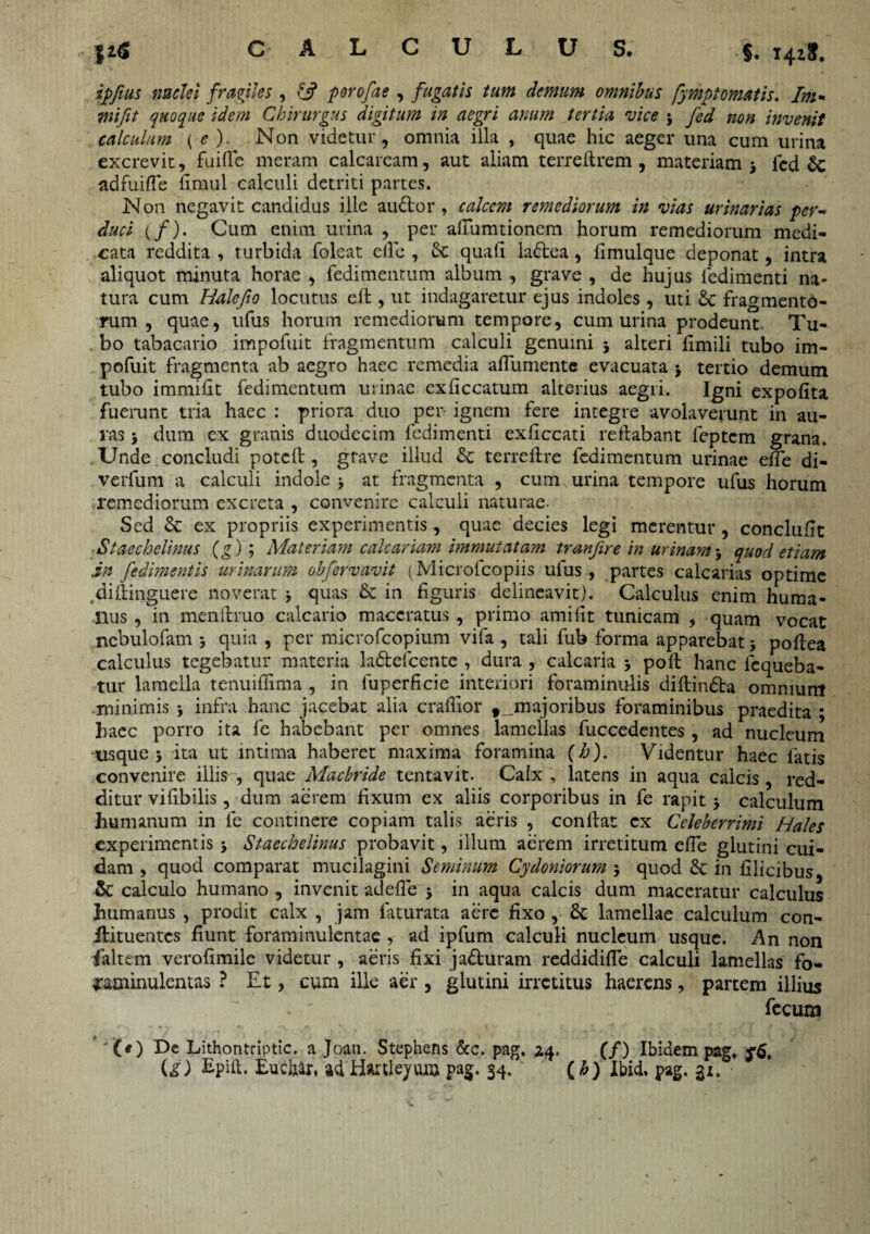 fi* CALCULUS. §. i4iS. nuclei frmiles, porofae, fugatis tum demum omnibus fympt ornatis. Im» wi/zY quoque idem Chirurgus digitum in aegri anum tertia vice 3 non invenit calculum (e)- Non videtur, omnia illa , quae hic aeger una cum urina excrevit, fuifle meram calcarcam, aut aliam terreftrem , materiam j fcd adfuiffe fimul calculi detriti partes. Non negavit candidus ille audor , calcem remediorum in vias urinarias per¬ duci {f). Cum enim urina , per afiumtionem horum remediorum medi¬ cata reddita , turbida folcat eife , Sc quali ladea, limulque deponat, intra aliquot minuta horae , fedimentum album , grave , de hujus fedimenti na¬ tura cum Halefto locutus efl , ut indagaretur ejus indoles, uti £c fragmento¬ rum , quae, ufus horum remediorum tempore, cum urina prodeunt Tu¬ bo tabacario impofuit fragmentum calculi genuini 3 alteri fimili tubo im- pofuit fragmenta ab aegro haec remedia affumente evacuata * tertio demum tubo immifit fedimentum urinae exficcatum alterius aegri. Igni expolita fuerunt tria haec : priora duo per ignem fere integre avolaverunt in au¬ ras 3 dum ex granis duodecim fedimenti exficcati reflabant feptem grana. Unde concludi potcfl, grave illud & terrellre fedimentum urinae effe di- verfum a calculi indole 3 at fragmenta , cum urina tempore ufus horum remediorum excreta , convenire calculi naturae. Sed & ex propriis experimentis , quae decies legi merentur , conclufit Staechclinus (g) ; Materiam calcariam immutatam tranfire in urinam 3 quod etiam in fedimentis urinarum obfervavit (Microfcopiis ufus, partes calcarias optime .diftinguere noverat 3 quas & in figuris delineavit). Calculus enim huma¬ nus , in menitruo calcario maceratus , primo amifit tunicam , quam vocat nebulofam 3 quia , per microfcopium vifa , tali fub forma apparebat3 poflea calculus tegebatur materia ladefcentc , dura , calcaria 3 poft hanc lcqueba- tur lamella tenuiffima , in fuperficie interiori foraminulis diflinda omnium minimis 3 infra hanc jacebat alia craflior majoribus foraminibus praedita ; haec porro ita fe habebant per omnes lamellas fuccedentes , ad nucleum usque j ita ut intima haberet maxima foramina (h). Videntur haec latis convenire illis , quae Macbride tentavit. Calx , latens in aqua calcis, red¬ ditur vifibilis, dum aerem fixum ex aliis corporibus in fe rapit 3 calculum humanum in fe continere copiam talis aeris , conflat ex Celeberrimi Hales experimentis 3 Staechelinus probavit, illum aerem irretitum effe glutini cui¬ dam , quod comparat mucilagini Seminum Cydoniorum 3 quod & in filicibus & calculo humano , invenit adeffe 3 in aqua calcis dum maceratur calculus humanus , prodit calx , jam faturata aere fixo, & lamellae calculum con- llituentcs fiunt foraminulentae , ad ipfum calculi nucleum usque. An non faltem verofimile videtur , aeris fixi j aduram reddidifle calculi lamellas fo- tfaminulentas ? Et, cum ille aer , glutini irretitus haerens, partem illius fecum * '(*) De Lithontriptic. a Joati. Stephens &c. pag. 24, (/) Ibidem pag» $”6. Epdl. Euchar, ad Haitleyum pag. 34. (h) Ibid. pag. gi.