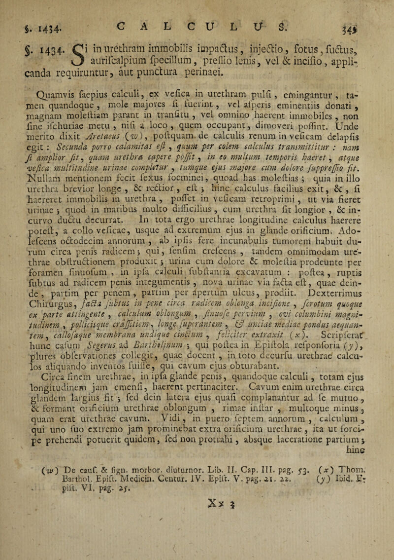 §. 1434- §• 1434- Ci in urethram immobilis impa&us, injectio, fotus, fuclus, aurifcalpium fpecillum, preffio lenis, vel &incifio, appli¬ canda requiruntur, aut punctura perinaei. Quamvis faepius calculi, ex vefica in urethram pulli, emitigantur , ta¬ men quandoque , mole majores il luerint, vel alperis eminentiis donati , magnam moleltiam parant in traniitu , vel omnino haerent immobiles, non fine ifchuriae metu, nili a loco, quem occupant, dimoveri poffint. Unde merito dixit Aretaeus (w), poitquam.de calculis renum in veficam dclapiis egit : Secunda porro calamitas efi , quum per colem calculus transmittitur : nam fi amplior fit, quam urethra capere pojfl, in eo multum temporis haeret, atque ve fica multitudine urinae completur , tumque ejus majore cum dolore /upprefio fit. Nullam mentionem fecit iexus foeminei, quoad has moleflias ; quia in illo urethra brevior longe , Sc rodior , eit 5 hinc calculus facilius exit, & , fi haereret immobilis 111 urethra , poifet in vefieam retroprimi, ut via fieret urinae > quod in maribus multo difficilius, cum urethra fit longior , Sc in¬ curvo dudu decurrat. In tota ergo urethrae longitudine calculus haerere potelt, a collo veficae, usque ad extremum ejus in glande orificium. Ado- lefcens ododecim annorum , ab ipfis fere incunabulis tumorem habuit du¬ rum circa penis radicemj qui, fenfim crefcens , tandem omnimodam ure¬ thrae obftrudionem produxit j urina cum dolore moleftia prodeunte per foramen finuofum , 111 ipla calculi fubltamia excavatum : poftea , ruptis fubtus ad radicem penis integumentis , nova urinae viafadaeft, quae dein¬ de, partim per penem, partim per apertum ulcus, prodiit. Dexterrimus Chirurgus, facla Jiibtus in pene circa radicem oblonga incifione , ferotum quoque ex parte attingente , calculum oblongum , ftnuofe pervium , ovi columbini magni¬ tudinem , pollicisque crdffitiem, longe, fuperantem , & unciae mediae pondus aequan¬ tem, callofaque membrana undique cincium , feliciter extraxit (,v). ScripferaC hunc cafurn Segerus ad Barthtlinum j qui poilca in Epiflola refponforia (y), plures obfervationes collegit, quae docent, in toto decurfu urethrae calcu¬ los aliquando inventos fuiffie, qui cavum ejus obturabant. Circa finem urethrae, in ipfa glande penis, quandoque calculi, totam ejus longitudinem jam emenfi, haerent pertinaciter. Cavum enim urethrae circa glandem largius fit 3 fed dein latera ejus quali complanantur ad fe mutuo, &c formant orificium urethrae oblongum , rimae inltar , multoque minus 3 quam erat urethrae cavum. Vidi, in puero feptem annorum, calculum, qui uno fuo extremo jam prominebat extra orificium urethrae , ita ut forci¬ pe prehendi potuerit quidem, fed non protrahi, absque laceratione partium > hine (w) De cauf. & fign. morbor. diuturnor. Lib. II. Cap. III. pag. 5*3. (x) Thom. Barthol. Epift. Medicin. Centur. IV. Epift. V. pag. 21. 22. (y) Ibid. E: pift. VI. pag. 2f.