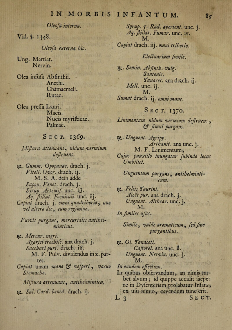 Oleofa interna. Vid. §. 1348. Oleofa externa hic. Ung. Martiat. Nervin. Olea infufa Abfinthii. Anethi. Chamaemeli. Rutae. Olea prefla Lauri. Macis. Nucis myriflicae. Palmae. Sect. 1369. Miftura attenuans, nidum 'vermium deft ruens. iGnmm. Opopanac. drach.j. Vitell. Ovor, drach. ij. M. S. A. dein adde Sapon. Venet. drach. j. Syrup. Artemif. unc. i$. Aq. fi ili at. Foeniculi. unc. iij. Capiat drach. j. omni quadrihorio, uno vel altero die, cum regimine. Pulvis purgans, mer curialis antiheU minticus. jji. Mercur. nigri. Agarici trochifc. ana drach. j. Sacchari puri, drach. i$. M. F. Pulv. dividendus inx.par¬ tes. Capiat unam mane {fi vefperi, vacuo Stomacho. Mifiura attenuans, antihelmintica. Sal. Card. bened. drach. ij. Syrup. f. Rad. aperient, unc. j. Aq.fiillat. Fumar. unc. iv. M. Capiat drach. iij. omni trihorio. Elettuarium fimile. Kt. Scmin. Abfinth. vulg. Santonic. Lanae et. ana drach. ij. Meli. unc. ij. M. Sumat drach. ij. omni mane. Sect. 1370. Linimentum nidum vermium defiruens , (fi fimul purgans. Unguent. Agripp. Arthanit. ana unc. j. M. F. Linimentum> Cujus pauxillo inungatur fubinde locus Umbilici. Unguentum purgans, antihelminti- cum. ig.. Fellis Laurini. Aloespur. ana drach. j. Unguent. Altheae. unc. j. M. • In fimiles ufus. Simile, valde aromaticum, fed fine purgantibus. J}L. 01. Lanae et i. Caflorei. ana unc. 15. Unguent. Nervin. unc. j. M. . . In eundem ejfeblum. In quibus oblervandum, an nimis tur¬ bet alvum j id quippe accidit faepe: ne in Dyfcnteriam prolabatur Infans, ex ufu nimio, cavendum tunc erit. L 3 Sect.