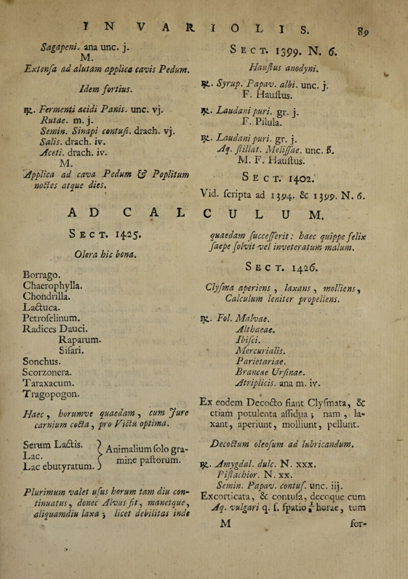 Sp 7 . .r' • / Sagapeni. ana unc. j. M. Extenfa ad alutam applica cavis Pedum. Idem fortius. . Fermenti acidi Panis, unc. vj. Rutae, m. j. Semin. Sinapi contuf. draeh. vj. Salis, draeh. iv. Aceti, draeh. iv. M. Applica ad cava Pedum & Poplitum nodi es atque dies. AD C A L S E C T. 14-25. Olera hic bona. Borrago. Chaerophylla. Chondrilla. Ladtuca. Petrofelinum. Radices Dauci. Raparum. Sifari. Sonchus. Scorzonera. Taraxacum. Tragopogon. Haec , horumve quaedam , cum Jure carnium codta, pro Fictu optima. S E c T. 1399. N. 6. Haujius anodynt. Syrup. Papav. albi. unc. f. F. Haufius. Laudanipuri. gr. j. E. Pilula. 51. Laudani puri. gr. j. Aq. ftillat. Meliffae. unc. f$. M. F. Hauftus. S E c T. 1402.’ Vid. feripta ad 1394. 6c 1399. N. 6. CULUM. quaedam fuccefferit: haec quippe felix faepe foIvit vel inveteratum malum. S E C T. 1426. Clyfma aperiens , laxans , molliens, Calculum leniter propellens. T}L< Pol. Malvae. Althaeae. Jbifci. Mercurialis. Parietariae. Brancae Urftnac. Atriplicis, ana m. iv. * * Ex eodem Deco£k> fiant Clyfmata, 6c etiam potulenta aflidua -y nam , la¬ xant, aperiunt, molliunt, pellunt. Serum Ladtis. Lac. Lac ebutyratum. Animalium folo gra¬ mine paftorum. Plurimum valet ufus horum tam diu con¬ tinuatus , donec Alvus fit, manetque, aliquamdiu laxa , licet debilitas inde Decodlum oleofum ad lubricandum. l£. Amygdal. dulc. N. xxx. Pijlachior. N. xx. Semin. Papav. contuf. unc. iij. Excorticata, & contufa, decoque cum Aq. vulgari q. f. fpatio i horae, tum M for-