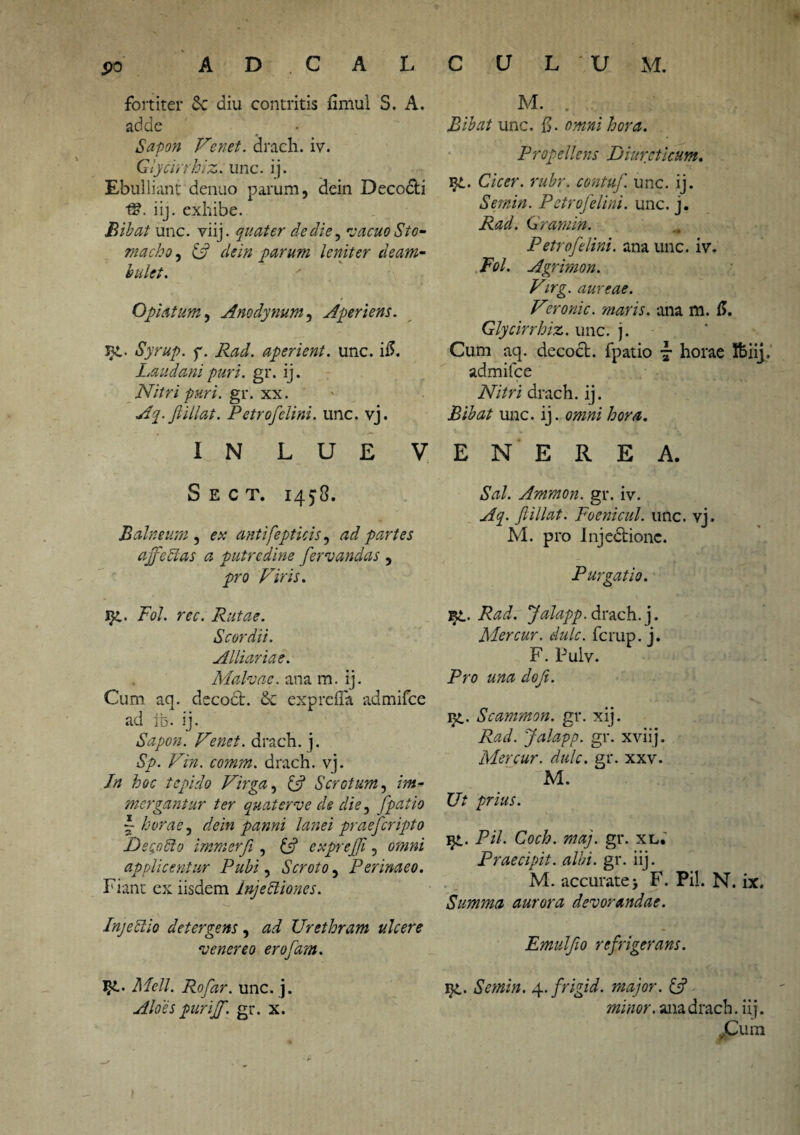 fortiter £c diu contritis fimul S. A. adde Sapon Tenet, drach. iv. Glycirrhiz. unc. ij. Ebulliant denuo parum, dein Decocbi iij. exhibe. Bibat unc. viij. quater de die, vacuo Sto¬ macho , & dein parum leniter deam¬ bulet. Opiatum, Anodynum, Aperiens. Jg. Syrup. f. Rad. aperient, unc. i5. Laudanipuri. gr. ij. Nitri puri. gr. xx. Aq.fiillat. Petrofelini. unc. vj. IN LUE V Sect. 1453. Balneum , e* antifepticis, ad partes affectas a putredine fervandas , pro /'7m. ig. /W. w. Rutae. Scordi i. Alliariae. Malvae, ana m. ij. Cum aq. decodt. & exprefla admifee ad tb. ij. Sapon. Tenet, drach. j. Sp. Tin. comm. drach. vj. Jn hoc tepido Tirga, U Scrotum, /?»- mergantur ter quaterve de die, (patio I horae, dein panni lanei praeferipto DecoCio immerji , U expreffi, applicentur Pubi, Scroto, Perinaeo. Fiant ex iisdem injectiones. Injectio detergens, Urethram ulcere venereo erofam. J-S-* i!/<?//. Rofar. unc. j. purijf. gr. x. M. . Bibat unc. fl. Propellens Diureticum. ]g. C/V<?r. contuf. unc. ij. Sernin. Petrofelini. unc. j. AW. Gramin. Petrofelini. ana unc. iv. .Ftf/. Agrimon. Tirg. aureae. Teronic. maris, ana m. fl. Glycirrhiz. unc. j. Cum aq. decocl. fpatio 7 horae Ifciij. admifee Nitri drach. ij. Bibat unc. ij. omni hora. E N E R E A. Sal. Ammon. gr. iv. Aq. fiillat. Foenicul. unc. vj. M. pro Injedtionc. Purgatio. 'Bp.. Rad. Jalapp. drach. j. Mercur. dulc. ferup. j. F. Puiv. Pro una doji. ig. Scammati, gr. xij. Rad. Jalapp. gr. xviij. Mercur. dulc. gr. xxv. M. Ut prius. ig. Pii. Coch. maj. gr. xl. Praecipit, albi. gr. iij. M. accurate> F. Pii. N. ix. Summa aurora devorandae. Emulfio refrigerans. ig. Sernin. 4. frigi d. major. & minor, ana drach. iij. .Cum