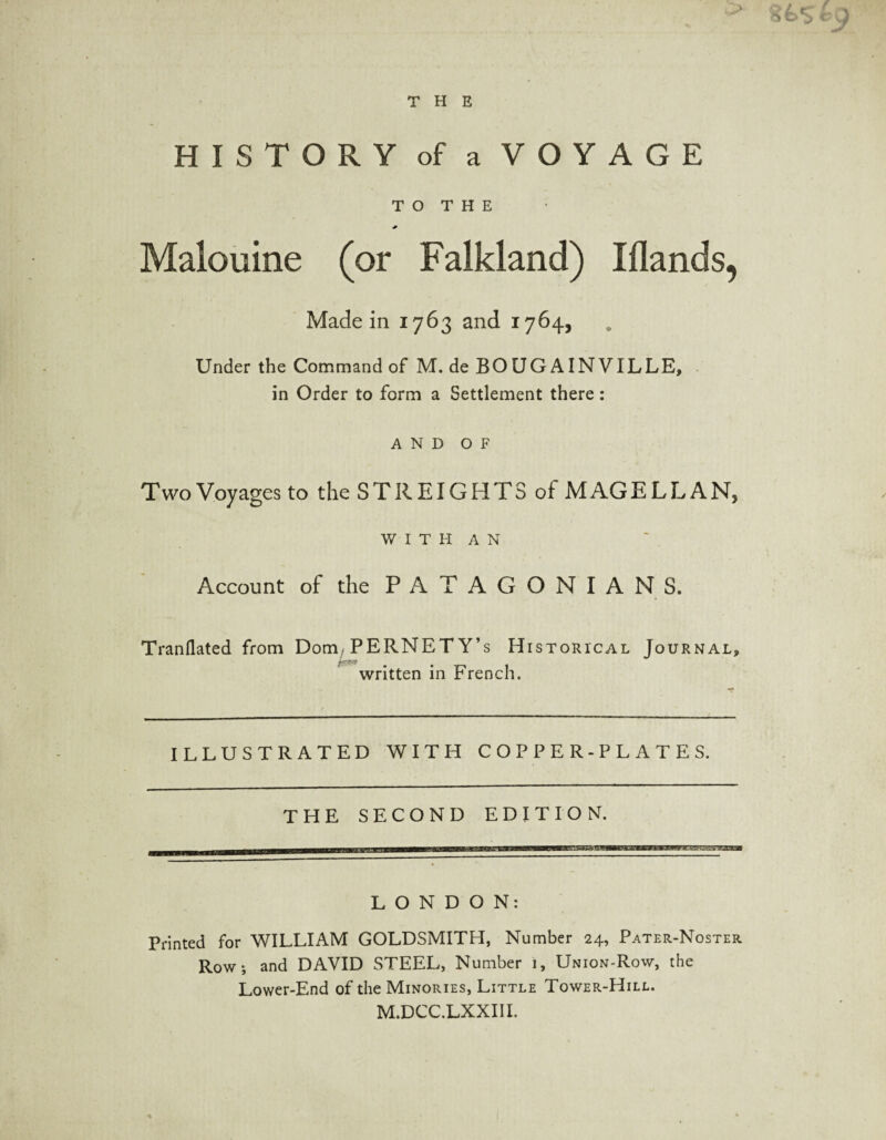 HISTORY of a VOYAGE T O T H E Malouine (or Falkland) Iflands, Made in 1763 and 1764, Under the Command of M. de BOUGAINVILLE, in Order to form a Settlement there : AND OF Two Voyages to the STR EIGHTS of MAGELLAN, WITH AN Account of the PATAGONIANS. Tranflated from Dorn/PERNET Y’s Historical Journal, written in French. ILLUSTRATED WITH COPPER-PLATES. THE SECOND EDITION. LONDON: Printed for WILLIAM GOLDSMITH, Number 24, Pater-Noster Row; and DAVID STEEL, Number 1, Union-Row, the Lower-End of the Minories, Little Tower-Hill. M.DCC.LXXIII.