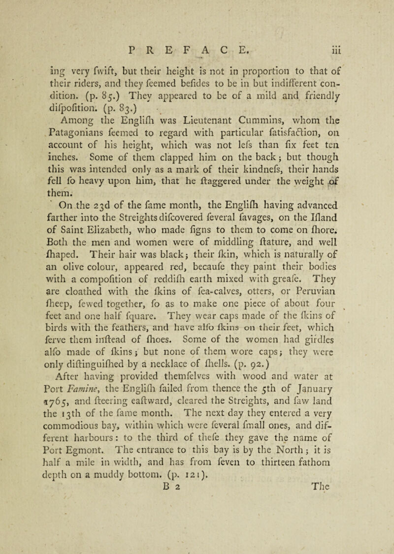 • • • ing very fwift, but their height is not in proportion to that of their riders, and they feemed befides to be in but indifferent con¬ dition. (p. 85,) They appeared to be of a mild and friendly difpofition. (p. 83.) Among the Englifh was Lieutenant Cummins, whom the Patagonians feemed to regard with particular fatisfa&ion, 011 account of his height, which was not lefs than fix feet ten inches. Some of them clapped him on the back j but though this was intended only as a mark of their kindnefs, their hands fell fo heavy upon him, that he ftaggered under the weight of them. On the 23d of the fame month, the Englifh having advanced farther into the Streights difcovered feveral lavages, on the Ifland of Saint Elizabeth, who made figns to them to come on fhore. Both the men and women were of middling ftature, and well fhaped. Their hair was black j their lkin, which is naturally of an olive colour, appeared red, becaufe they paint their bodies with a compofition of reddifh earth mixed with greafe. They are cloathed with the Ikins of fea-calves, otters, or Peruvian Bleep, fewed together, fo as to make one piece of about four feet and one half fquare. They wear caps made of the Ikins of birds with the feathers, and have alfo Ikins on their feet, which ferve them inltead of Ihoes. Some of the women had girdles alfo made of Ikins ; but none of them wore caps ; they were only diltinguifhed by a necklace of Ihells. (p. 92.) After having provided themfelves with wood and water at Port Famine, the Englifh. failed from thence the 5th of January 1765, and fleering eaftward, cleared the Streights, and faw land the 1 3th of the fame month. The next day they entered a very commodious bay, within which were feveral fmall ones, and dif¬ ferent harbours : to the third of thefe they gave the name of Port Egmont. The entrance to this bay is by the North ; it is half a mile in width, and has from feven to thirteen fathom depth on a muddy bottom, (p. 121).