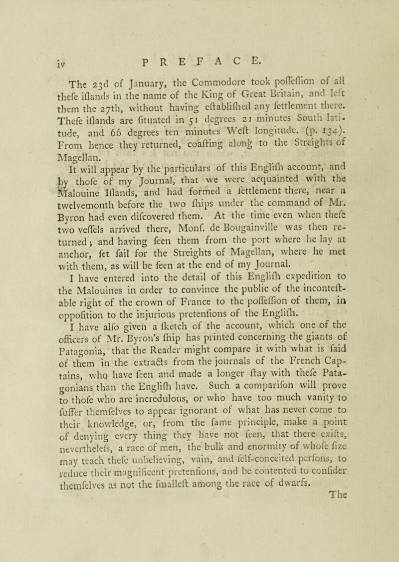 The 23d of January, the Commodore took poueffion of all thefe iflands in the name of the King of Great Britain, and left them the 27th, without having eftablifhed any feulement there. Thefe iflands are lituated in 51 degrees 21 minutes South lati¬ tude, and 66 degrees ten minutes Weft longitude, (p. 134)* From hence they returned, coafting along to the Streights of Magellan. It will appear by the particulars of this Englifh account, and by thofe of my Journal, that we were acquainted with the Malouine Iflands, and had formed a feulement there, near a twelvemonth before the two fhips under the command of Mi'. Byron had even difeovered them. At the time even when thefe two veftels arrived there, Monf. de Bougainville was then re¬ turned j and having feen them from the port where he lay at anchor, fet fail for the Streights of Magellan, where he met with them, as will be feen at the end of my Journal. I have entered into the detail of this Englifh expedition to the Malouines in order to convince the public of the inconteft- able right of the crown of France to the poffeffion of them, in oppofition to the injurious pretenfions of the Englifh. I have alfo given a (ketch of the account, which one of the officers of Mr. Byron’s fhip has printed concerning the giants of Patagonia, that the Reader might compare it with what is Paid of them in the extra&s from the journals of the French Cap¬ tains, who have feen and made a longer ftay with thefe Pata¬ gonians than the Englifh have. Such a comparifon will prove to thofe who are incredulous, or who have too much vanity to fuffer themfelves to appear ignorant of what has never come to their knowledge, or, from the fame principle, make a point of denying every thing they have not feen, that there exifts, neverthelefs, a race of men, the bulk and enormity of whole fize rnay teach thefe unbelieving, vain, and felf-conceited perlons, to reduce their magnificent pretenfions, and be contented to confider themfelves as not the fmalleft among the race of dwarfs.