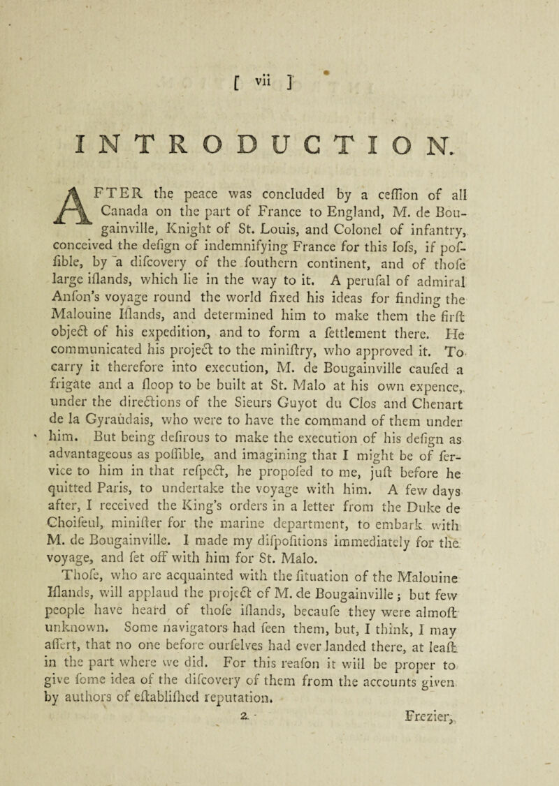 INTRODUCTION.. AFTER the peace was concluded by a csfïion of all Canada on the part of France to England, M. de Bou¬ gainville, Knight of St. Louis, and Colonel of infantry, conceived the defign of indemnifying France for this lofs, if pof- fible, by a difcovery of the fouthern continent, and of thofe large iflands, which lie in the way to it. A perufal of admiral Anfon’s voyage round the world fixed his ideas for finding the Malouine Iflands, and determined him to make them the firffc objefl of his expedition, and to form a fettlement there. Fie communicated his project to the miniflry, who approved it. To carry it therefore into execution, M. de Bougainville caufed a frigate and a floop to be built at St. Malo at his own expence,, under the directions of the Sieurs Guyot du Clos and Chenart de la Gyraudais, who were to have the command of them under ' him. But being defirous to make the execution of his defign as advantageous as poffible, and imagining that I might be of fer- vice to him in that refpeCt, he propofed to me, juif before he quitted Paris, to undertake the voyage with him. A few days after, I received the King’s orders in a letter from the Duke de Choifeul, minifter for the marine department, to embark with M. de Bougainville. I made my difpofnions immediately for the. voyage, and fet off with him for St. Malo. Thofe, who are acquainted with the fituation of the Malouine Iflands, will applaud the projeCf cf M. de Bougainville j but few people have heard of thofe iflands, becaufe they were almoft unknown. Some navigators had feen them, but, I think, 1 may aflert, that no one before ourfelves had ever landed there, at lead: in the part where we did. For this reafon it will be proper to give fome idea of the difcovery of them from the accounts given by authors of eftablifned reputation. 2- - Fr.ezier,,