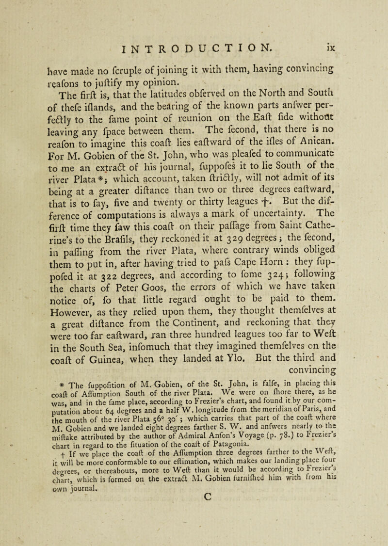 have made no Temple of joining it with them, having convincing reafons to juftify my opinion. The fird is, that the latitudes obferved on the North and South of thefe iflands, and the bearing of the known parts anfwer per¬ fectly to the fame point of reunion on the Eaft fide without leaving any Ipace between them. The fécond, that theie is no reafon to imagine this coaft lies eaft ward of the lfles of Anican. For M. Gobien of the St. John, who was pleafed to communicate to me an extrait of his journal, fuppofes it to lie South of the river Plata *} which account, taken driClly, will not admit of its being at a greater didance than two or three degrees eadward, that is to fay, five and twenty or thirty leagues f. But the dif¬ ference of computations is always a maik oi uncertainty. The fird time they faw this coad on their paffage from Saint Cathe¬ rine’s to the Brafils, they reckoned it at 329 degrees j the fécond, in palling from the river Plata, where contrary winds obliged them to put in, after having tried to pafs Cape Horn : they fup- pofed it at 322 degrees, and according to fome 324j following the charts of Peter Goos, the errors of which we have taken notice of, fo that little regard ought to be paid to them. However, as they relied upon them, they thought themfelves at a great didance from the Continent, and reckoning that they were too far eadward, ran three hundred leagues too far to Weft in the South Sea, infomuch that they imagined themfelves on the coad of Guinea, when they landed at Ylo. But the third and convincing * The fuppofition of M. Gobien, of the St. John, is falfe, in placing this coaft of Aftumption South of the river Plata. We were on fhore there, as he was, and in the fame place, according to Frezier’s chart, and found it by our com¬ putation about 64 degrees and a half W. longitude from the meridian of Paris, and the mouth of the river Plata 56° 30' ; which carries that part of the coaft where M. Gobien and we landed eight degrees farther S. W. and anfwers nearly to the miftake attributed by the author of Admiral Anfon’s Voyage (p. 78.) to P rezier’s chart in regard to the fituation of the coaft of Patagonia. t If we place the coaft of the Aftumption three degrees farther to the Weft, it will be more conformable to our eftimation, which makes our landing place four degrees, or thereabouts, more to Weft than it would be according to Frezier’s chart, which is formed on the extract M. Gobien furniftied him with from his own journal.