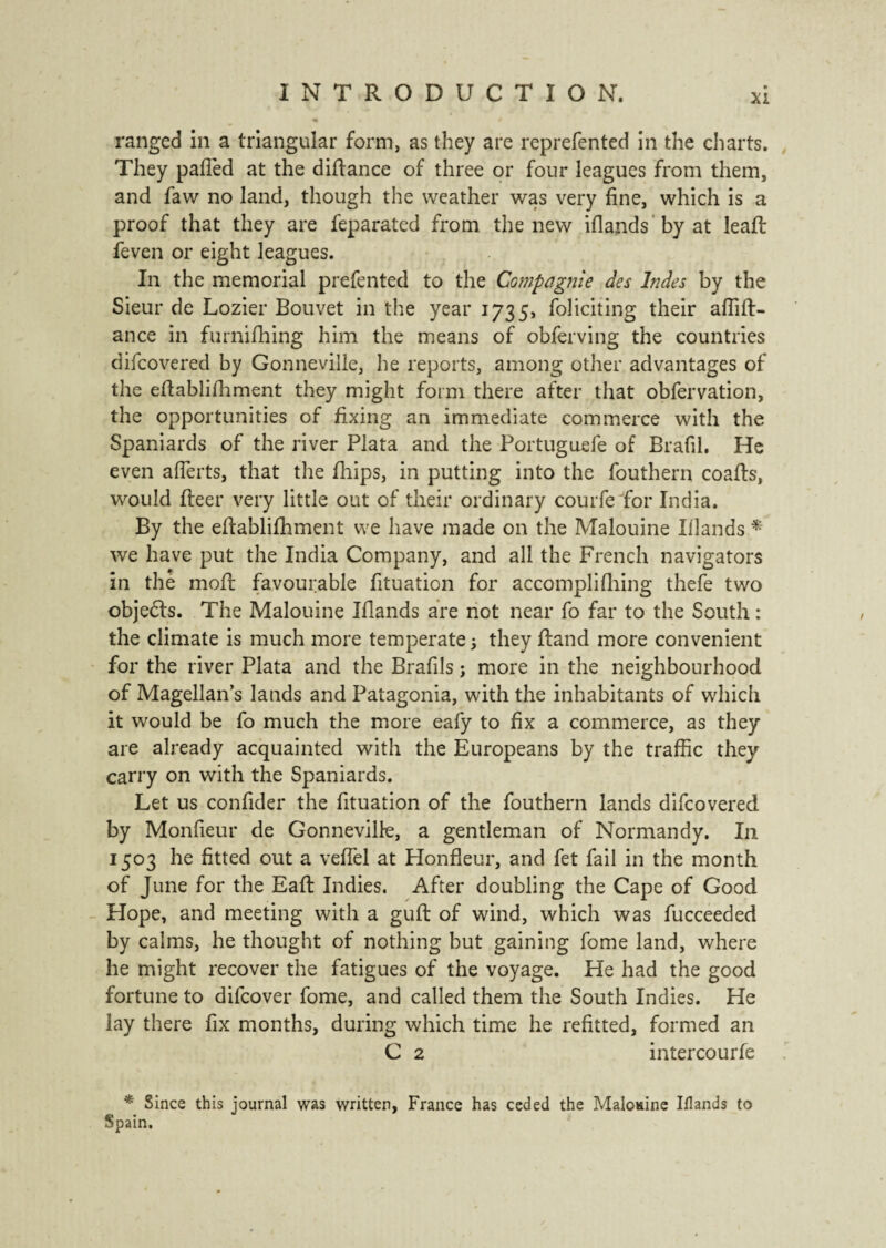 ranged in a triangular form, as they are reprefented in the charts. They palled at the dilfance of three or four leagues from them, and faw no land, though the weather was very fine, which is a proof that they are feparated from the new iflands by at lead: feven or eight leagues. In the memorial prefented to the Compagnie des Indes by the Sieur de Lozier Bouvet in the year 1735, foliciting their affift- ance in furnilhing him the means of obferving the countries difcovered by Gonneville, he reports, among other advantages of the efiablifhment they might form there after that obfervation, the opportunities of fixing an immediate commerce with the Spaniards of the river Plata and the Portuguefe of Brafil. He even alTerts, that the fhips, in putting into the fouthern coafts, would fleer very little out of their ordinary courfe for India. By the efiablifhment we have made on the Malouine Illands * we have put the India Company, and all the French navigators in the moll favourable fituation for accompli filing thefe two objeëls. The Malouine Iflands are not near fo far to the South : the climate is much more temperate ; they Hand more convenient for the river Plata and the Brafils ; more in the neighbourhood of Magellan’s lands and Patagonia, with the inhabitants of which it would be fo much the more eafy to fix a commerce, as they are already acquainted with the Europeans by the traffic they carry on with the Spaniards. Let us confider the fituation of the fouthern lands difcovered by Monfieur de Gonneville, a gentleman of Normandy. In 1503 he fitted out a veflel at Honfleur, and fet fail in the month of June for the Eafl: Indies. After doubling the Cape of Good Hope, and meeting with a guft of wind, which was fucceeded by calms, he thought of nothing but gaining fome land, where he might recover the fatigues of the voyage. He had the good fortune to difcover fome, and called them the South Indies. He lay there fix months, during which time he refitted, formed an C 2 intercourfe * Since this journal was written, France has ceded the Malomne Illands to Spain.