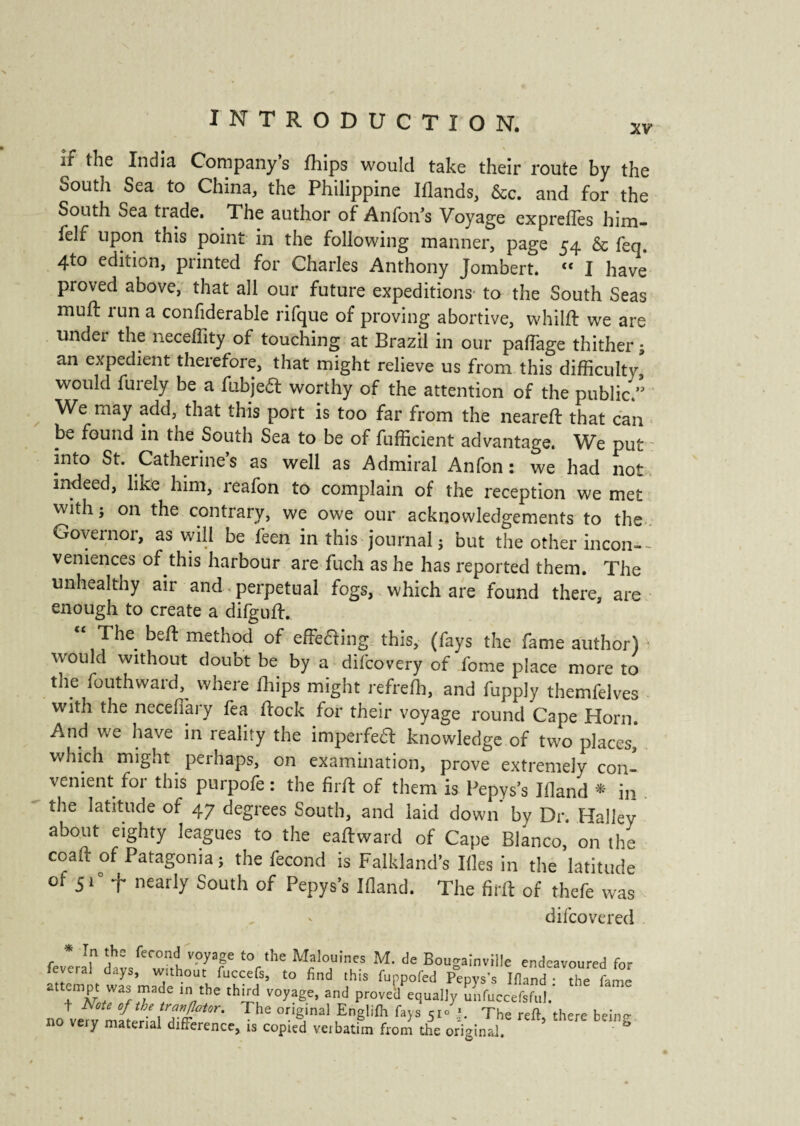 if the India Company s fhips would take their route by the South Sea to China, the Philippine Iflands, &c. and for the South Sea trade. The author of Anfon’s Voyage express him- felf upon this point in the following manner, page 54 & fen. 4to edition, printed for Charles Anthony Jombert. “ I have proved above, that all our future expeditions to the South Seas muft tun a confiderable rifque of proving abortive, whilft we are undei the neceflity of touching at Brazil in our paffage thither 5 an expedient therefore, that might relieve us from this difficulty, would furely be a fubjeét worthy of the attention of the public” We may add, that this port is too far from the neareft that can be found in the South Sea to be of fufficient advantage. We put mto St. Catherine’s as well as Admiral Anfon : we had not indeed, like him, reafon to complain of the reception we met with j on the contrary, we owe our acknowledgements to the Governor, as will be feen in this journal ; but the other incon¬ veniences of this harbour are fuch as he has reported them. The unhealthy air and perpetual fogs, which are found there, are enough to create a difguft. The bed: method of effe&ing this, (fays the fame author) • would without doubt be by a difcovery of fome place more to the fouthward, where ffiips might refrefh, and fupply themfelves with the necefiary fea flock for their voyage round Cape Horn. And we have in reality the imperfeft knowledge of two places,' which might perhaps, on examination, prove extremely con¬ venient for this purpofe : the firft of them is Pepys’s Bland * in the latitude of 47 degrees South, and laid down by Dr. Halley about eighty leagues to the eaftward of Cape Blanco, on the coad of Patagonia; the fécond is Falkland’s Bles in the latitude ot 5 C f nearly South of Pepys’s Bland. The firft of thefe was - difcovered fe *er! daVwfth Tf M£al°UT? M' de BougamviHe endeavoured for lèverai days, without fuccefs, to find this funpofed Pepys’s Ifland • the fame attempt was made in the third voyage, and proved equally unfuccefsful. no+ve^ nïtïr'ïJ^he °.'gJmal ,EnSlifh fa>s The reft, there being 110 very material difference, is copied verbatim from the original.