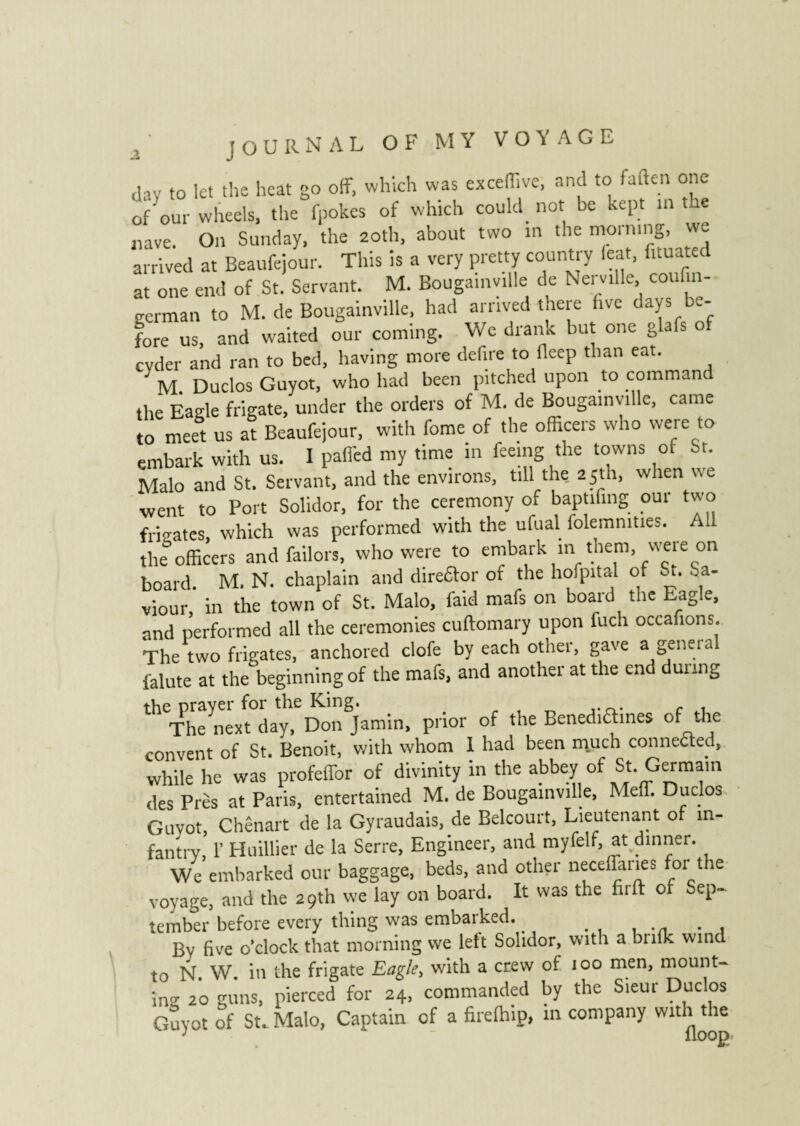 JOURNAL OF MY VOYAGE day to let the heat go off, which was exceffive, and to fatten one of'our wheels, the fpokes of which could not be kept m the nave. On Sunday, the 20th, about two in the morning, we arrived at Beaufejour. This is a very pretty country feat, fnuated at one end of St. Servant. M. Bougainville de Nerville, couftn- german to M. de Bougainville, had arrived there five days be¬ fore us, and waited our coming. We drank but one glafs o cyder and ran to bed, having more defire to deep than eat. ' M. Duclos Guyot, who had been pitched upon to command the Eagle frigate, under the orders of M. de Bougainville, came to meet us at Beaufejour, with fome of the officers who were to embark with us. I paffed my time in feeing the towns 01 Sr. Malo and St. Servant, and the environs, till the 25th, when we went to Port Solidor, for the ceremony of baptifing our two frigates, which was performed with the ufual folemmties. All the officers and failors, who were to embark in them, were on board. M. N. chaplain and direftor of the holpital of St. Sa¬ viour, in the town of St. Malo, faid mafs on board the Eagle, and performed all the ceremonies cuftomary upon fuch occafions. The two frigates, anchored clofe by each other, gave a general falute at the beginning of the mafs, and another at the end dunng theTheynext0day,eD0nSiamin, prior of the Benediaines of the convent of St. Benoit, with whom I had been much conneaed, while he was profeffor of divinity in the abbey of St. Germain des Près at Paris, entertained M. de Bougainville, Meff. Duclos Guyot, Chênart de la Gyraudais, de Belcourt, Lieutenant of in¬ fantry, 1’ Huillier de la Serre, Engineer, and myfelf, at dinner. We embarked our baggage, beds, and other neceffaries or t re voyage, and the 29th we lay on board. It was the .lift of Sep¬ tember before every thing was embarked. By five o’clock that morning we left Solidor, with a bulk wind to N W. in the frigate Eagle, with a crew of 100 men, mount¬ ing 20 guns, pierced for 24, commanded by the Sieur Duclos Guyot of St. Malo, Captain of a firelhip, in company with the