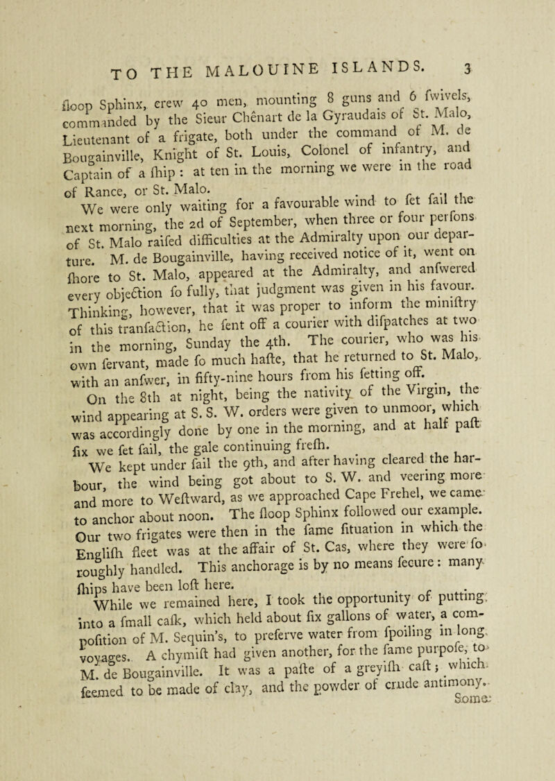 floop Sphinx, crew 40 men, mounting 8 guns and 6 fwivels, commanded by the Sieur Chênart de la Gyraudais of ht. Malo, Lieutenant of a frigate, both under the command of M. de Bougainville, Knight of St. Louis, Colonel of mfantiy, and Captain of a fhip : at ten in the morning we were in the road of Ranee, or St. Malo. . r r .. . We were only waiting for a favourable wind to fet fad the next morning, the ad of September, when three or four perlons, of St. Malo raifed difficulties at the Admiralty upon oui depai- ture. M. de Bougainville, having received notice of it, went on fliore to St. Malo, appeared at the Admiralty, and anfwered every objection fo fully, that judgment was given m his favour. Thinking, however, that it was proper to inform tne miniftry of this tranfaclicn, he fent off a courier with difpatches at two in the morning, Sunday the 4th. The courier who was his. own fervant, made fo much hafte, that he returned to St. Malo,. with an anfwer, in fifty-nine hours from his fetting off. _ On the 8th at night, being the nativity, of the Virgin, the wind appearing at S. S. W. orders were given to unmoor, which was accordingly done by one in the morning, and at half pa fix we fet fail, the gale continuing frefh. _ We kept under fail the 9th, and after having cleared the har¬ bour the wind being got about to S. W. and veering more and more to Weftward, as we approached Cape Freliel, we came to anchor about noon. The floop Sphinx followed our example. Our two frigates were then in the lame fituation in which the Enelifh fleet was at the affair of St. Cas, where they were fc roughly handled. This anchorage is by no means fecure : many- fliips have been loft here. . . While we remained here, I took the opportunity of putting. into a fmall calk, which held about fix gallons of water, a com- pofition of M. Sequin’s, to preferve water from fpoihng m long, voyages. A chymift had given another, for the fame purpofe, to> M de Bougainville. It was a pafte of a greyilh caft ; which; feemed to be made of clay, and the powder of crude antimony.