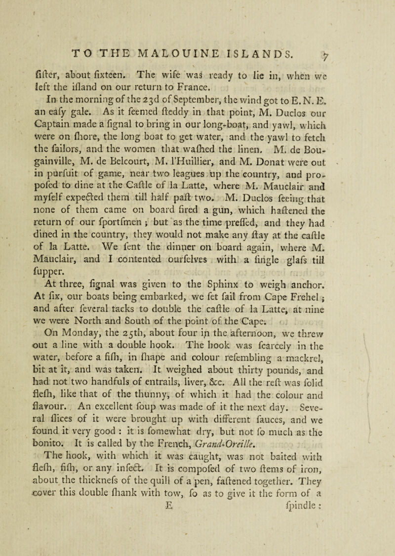 filler, about lixteen. The wife was ready to iie in, when we ieft the ifland on our return to France. In the morning of the 23d of September, the wind got to E. N. E, an eafy gale. As it feemed tteddy in that point, M. Duclos our Captain made a fignal to bring in our long-boat, and yawl, which were on fhore, the long boat to get water, and the yawl to fetch the Tailors, and the women that walhed the linen. M. de Bou¬ gainville, M. de Belcourt, M. l’Huillier, and M. Donat were out in purfuit of game, near two leagues up the country, and pro¬ posed to dine at the Cattle of la Latte, where M. Mauclair and myfelf expedled them till half patt two. M. Duclos feeing that none of them came on board fired a gun, which battened the return of our fportfmen ; but as the time pretted, and they had dined in the country, they would not make any flay at the caftle of la Latte. We fent the dinner on board again, where M. Mauclair, and I contented ourfelves with a fingle glafs till fupper. At three, fignal was given to the Sphinx to weigh anchor. At fix, our boats being embarked, we fet fail from Cape Frehel $ and after feveral tacks to double the cattle of la Latte, at nine we were North and South of the point of the Cape; On Monday, the 25th, about four in the afternoon, we threw out a line with a double book. The book was fcarcely in the water, before a fifh, in fiiape and colour refembling a mackrel, bit at it, and was taken. It weighed about thirty pounds, and had not two handfuls of entrails, liver, See. All the rett was folid Belli, like that of the thunny, of which it had the colour and flavour. . An excellent foup was made of it the next day. Seve¬ ral fiices of it were brought up with different fauces, and we found it very good : it is fomewhat dry, but not fo much as the bonito. It is called by the French, Grand-Oreille. The hook, with which it was caught, was not baited with flefh, fifh, or any inleSb It is compofed of two hems of iron, about the thicknefs of the quill of a pen, fattened together. They cover this double lhank with tow, fo as to give it tiie form of a E fpindle ;