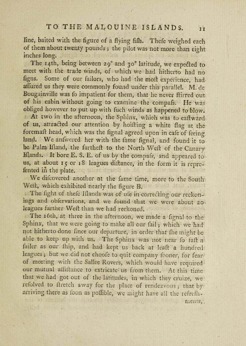 line, baited with the figure of a flying fifli. Thefe weighed each of them about twenty pounds ; the pilot was not more than eight inches long. The 14th, being between 290 and 30° latitude, we expe&ed to meet with the trade winds, of which we had hitherto had no figns. Some of our Tailors, who had the mod experience, had allured us they were commonly found under this parallel. M. de Bougainville was fo impatient for them, that he never ftirred out of his cabin without going to examine the compafs. He was obliged however to put up with fuch winds as happened to blow. At two in the afternoon, the Sphinx, which was to eaftward of us, attracted our attention by hoifting a white flag at the foremaft head, which was the fignal agreed upon in cafe of feeing land. We anfwered her with the fame fignal, and found it to be Palm Ifiand, the fartheft to the North Weft of the Canary Wands. It bore E. S. E. of us by the compafs, and appeared to us, at about 15 or 18 leagues diftance, in the form it is repre¬ fen ted in the plate. We difcovered another at the fame time, more to the South Weft, which exhibited nearly the figure B. The fight of thefe Blands was of ufe in correcting our reckon¬ ings and obfervations, and we found that we were about 20- leagues farther Weft than we had reckoned. The 16th, at three in the afternoon, we made a fignal to the Sphinx, that we were going to make all our fail j which we had not hitherto done fince our departure, in order that fine might be able to keep up with us. The Sphinx was not near fo faft a fiiiler as our fhip, and had kept us back at leaft a hundred: leagues ; but we did not choofe to quit company fconer, for fear of meeting with the Sallee Rovers, which would have required our mutual aififtance to extricate us from them. At this time that we had got out of the latitudes, in which they cruize, we refolved to ftretch away for the place of rendezvous ; that by arriving there as foon as poffible, we might have all the refre/h- rnents>,