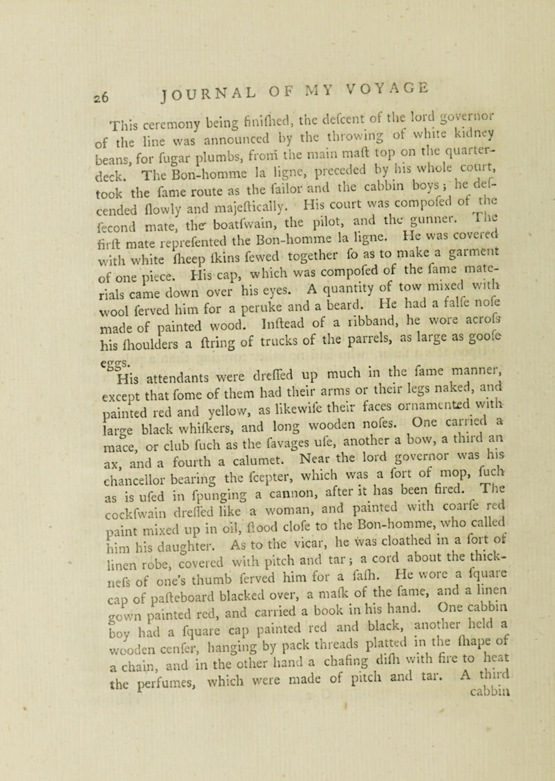 This ceremony being fini (bed, the defcent of the lord governor of the line was announced by the throwing ot white kidney beans, for fugar plumbs, from the main maft top on the quarter¬ deck. TheBon-homme la ligne, preceded by his whole com t, took the fame route as the fail* and the cabbin boyS i he dei- cended (lowly and majeftically. His court was compofed of the fécond mate, the boatfwain, the pilot, and the gunner. Inc firft mate reprefented the Bon-homme la ligne. He was covered with white fheep (kins fewed together fo as to make a garment of one piece. His cap, which was compofed of the fame mate¬ rials came down over his eyes. A quantity of tow mixed with wool ferved him for a peruke and a beard. He had a ta.fe nofe made of painted wood. Inftead of a ribband, he wore acrofe his lhoulders a firing of trucks of the parrels, as large as goo.c CSHis attendants were dreffed up much in the fame manner, except that feme of them had their arms or their legs naked, and painted red and yellow, as likewife their faces ornamented with large black whifkers, and long wooden nofes. One earned a mace, or club fuch as the favages ufe, another a bow, a third an ax, and a fourth a calumet. Near the lord governor was his chancellor bearing the feepter, which was a fort ot mop, (uc i as isufed in fpunging a cannon, after it. has been fired. The cockfwain drelfed like a woman, and painted with coarfe reel paint mixed up in oil, flood clofe to the Bon-homme, who called him his daughter. As to the vicar, he was cloathed m a foil o. linen robe, covered with pitch and tar j a cord about the thick- nefs of one’s thumb ferved him for a falh. He wore a fquaie cap of pafteboard blacked over, a mafk of the fame, and a linen gown painted red, and carried a book in his hand. One cabbin boy bad a fquare cap painted red and black another held a wooden cenfer, hanging by pack threads platted in the (hape of a chain, and in the other hand a chafing difh with (lie to heat the perfumes, which were made of pitch and tar. A time