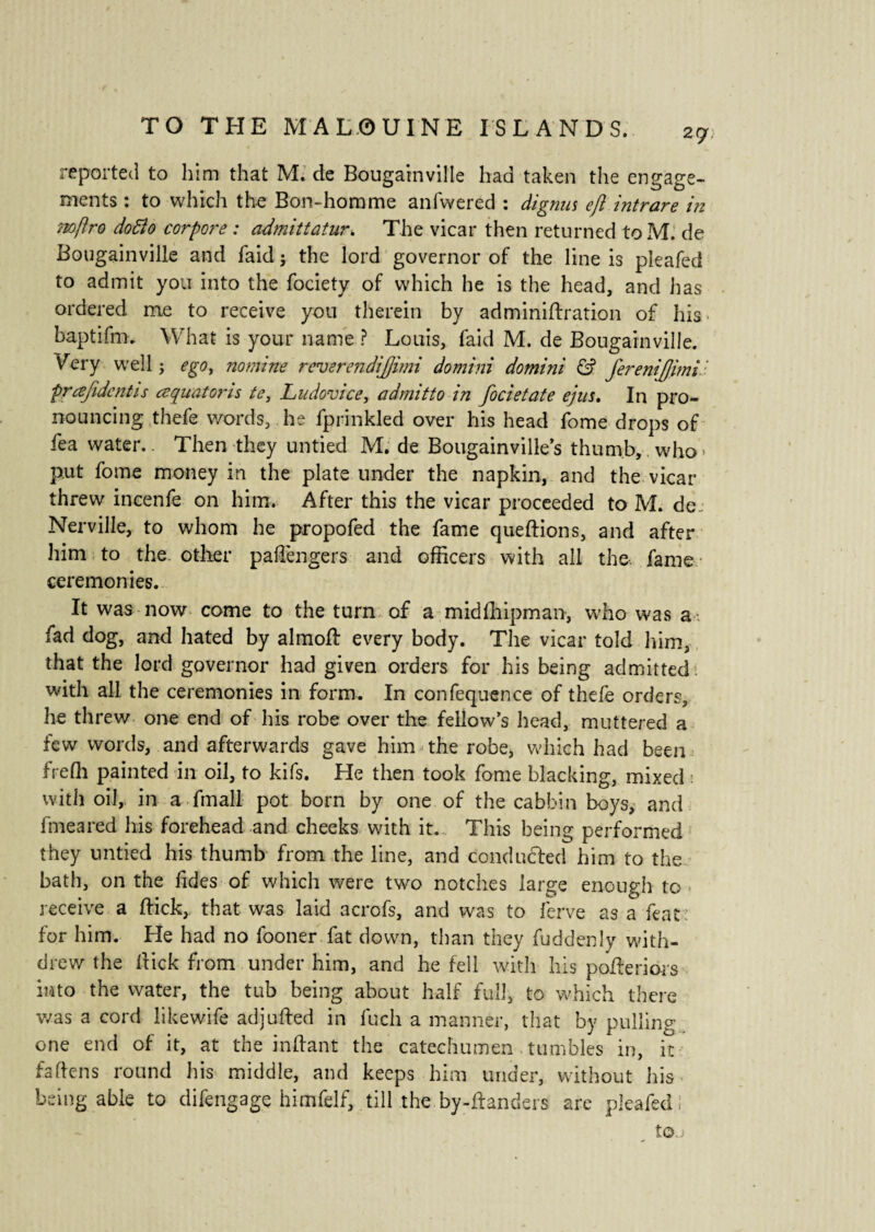 zgn reported to him that M. de Bougainville had taken the engage¬ ments : to which the Bon-homme anfwered : dignus efl intrare in noftro dofto corpore : admittatur. The vicar then returned to M. de Bougainville and faid j the lord governor of the line is pleafed to admit you into the fociety of which he is the head, and has ordered me to receive you therein by adminidration of his baptifm. What is your name ? Louis, faid M. de Bougainville. Wry well j ego, nomine reverendijjimi domini domini & ferenijjimil prœfîdcntis œquatoris te, Ludovice, admitto in focietate ejus. In pro¬ nouncing thefe words, he fprinkled over his head fome drops of tea water.. Then they untied M. de Bougainville’s thumb, who* put fome money in the plate under the napkin, and the vicar threw incenfe on him. After this the vicar proceeded to M. de_ Nerville, to whom he propofed the fame quedions, and after him to the other paffiengers and officers with all the fame ceremonies. It was now come to the turn of a midfhipman, who was a fad dog, and hated by almod every body. The vicar told him, that the lord governor had given orders for his being admitted, with all the ceremonies in form. In confequence of thefe orders, he threw one end of his robe over the fellow’s head, muttered a few words, and afterwards gave him the robe, which had been frefli painted in oil, to kifs. He then took fome blacking, mixed with oil, in a fmall pot born by one of the cabbin boys, and fmeared his forehead and cheeks with it. This being performed they untied his thumb from the line, and conducted him to the bath, on the Tides of which were two notches large enough to receive a hick,, that was laid acrofs, and was to ferve as a feat for him. He had no fooner fat down, than they fuddenly with¬ drew the Hick from under him, and he fell with his poderiors into the water, the tub being about half full, to which there was a cord likewife adjuded in fuch a manner, that by pulling one end of it, at the indant the catechumen . tumbles in, it fa dens round his middle, and keeps him under, without his being able to difengage himfelf, till the by-danders are pleafed to.j