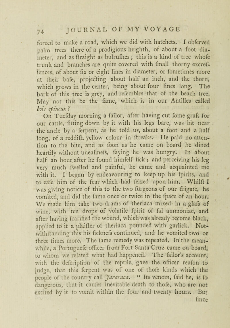 forced to make a road, which we did with hatchets. I obferved palm trees there of a prodigious hcighth, of about a foot dia¬ meter, and as ftraight as bulrufhes ; this is a kind of tree whole trunk and branches are quite covered with fmall thorny excref- fences, of about fix or eight lines in diameter, or fometimes more at their bafe, projecting about half an inch, and the thorn, which grows in the center, being about four lines long. The bark of this tree is grey, and refemblcs that of the beach tree. May not this be the fame, which is in our Antilles called lois epineux ? On Tuefday morning a failor, after having cut fome grafs for our cattle, fitting down by it with his legs bare, wras bit near the ancle by a ferpent, as he told us, about a foot and a half long, of a reddifh yellow colour in ftreaks. He paid no atten¬ tion to the bite, and as foon as he came on board he dined heartily without uneafinefs, faying he wras hungry. In about half an hour after he found himfelf fick j and perceiving his leg very much fwelled and painful, he came and acquainted me with it. I began by endeavouring to keep up his fpirits, and to eafe him of the fear which had feized upon him. Whilst I was giving notice of this to the two furgeons of our frigate, he vomited, and did the fame once or twice in the fpace of an hour. We made him take two drams of theriaca mixed in a glafs of wine, with ten drops of volatile fpirit of fal ammoniac, and after having fcarified the wound, which was already become black, applied to it a plaider of theriaca pounded with garlick. Not¬ withstanding this his ficknefs continued, and he vomited two or three times more. The dime remedy was repeated. In the mean¬ while, a Portuguefe officer from Fort Santa Cruz came on board, to whom we related what had happened. The failors account, with the defcriptfon of the reptile, gave the officer reafon to judge, that this ferpent was of’ one of thofe kinds which the people of the country call Jararaca. “ Its venom, faid he, is fo dangerous, that it caufes inevitable death to thofe, who are not excited by it to vomit within the four and twenty hours. But fin ce