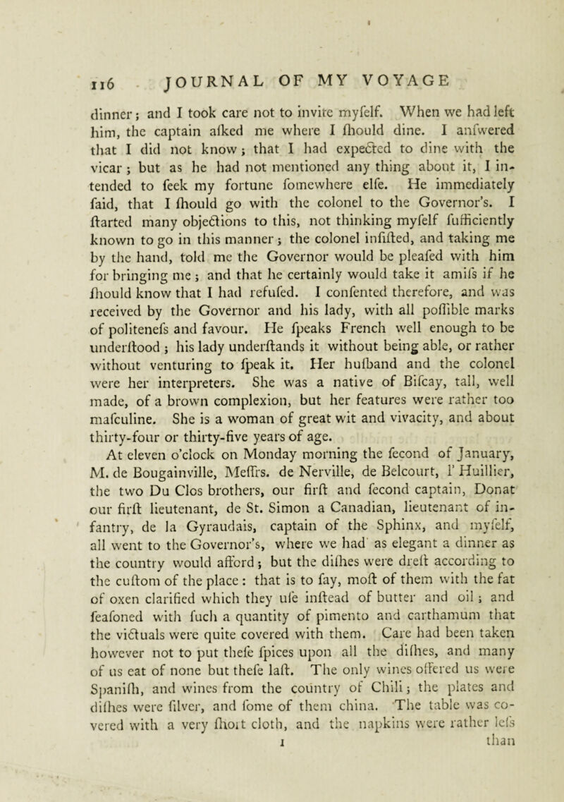 < n6 JOURNAL OF MY VOYAGE dinner; and I took care not to invite myfelf. When we had left him, the captain alked me where I fhould dine. I anfwered that I did not know ; that I had expected to dine with the vicar ; but as he had not mentioned any thing about it, I in¬ tended to feek my fortune fomewhere elfe. He immediately faid, that I fhould go with the colonel to the Governor’s. I ftarted many objet!ions to this, not thinking myfelf furficiently known to go in this manner; the colonel infilled, and taking me by the hand, told me the Governor would be pleafed with him for bringing me ; and that he certainly would take it amils if he fhould know that I had refufed. I confented therefore, and was received by the Governor and his lady, with all pofiible marks of politenefs and favour. He fpeaks French well enough to be underftood ; his lady understands it without being able, or rather without venturing to fpeak it. Her hufband and the colonel were her interpreters. She was a native of Bifcay, tall, well made, of a brown complexion, but her features were rather too mafculine. She is a woman of great wit and vivacity, and about thirty-four or thirty-five years of age. At eleven o’clock on Monday morning the fécond of January, M. de Bougainville, Me firs, de Nerville, de Belcourt, 1’ Huillier, the two Du Clos brothers, our firft and fécond captain, Donat our firft lieutenant, de St. Simon a Canadian, lieutenant of in¬ fantry, de la Gyraudais, captain of the Sphinx, and myfelf, all went to the Governor’s, where we had as elegant a dinner as the country would afford ; but the difhes were dreft according to the cuftom of the place : that is to fay, moft of them with the fat of oxen clarified which they ufe inftead of butter and oil ; and feafoned with fuch a quantity of pimento and carthamum that the vidtuals were quite covered with them. Care had been taken however not to put thefe fpices upon all the difties, and many of us eat of none but thefe laft. The only wines offered us were Spanifh, and wines from the country of Chili; the plates and difties were filver, and fome of them china. The table was co¬ vered with a very fhoit cloth, and the napkins were rather lels i than