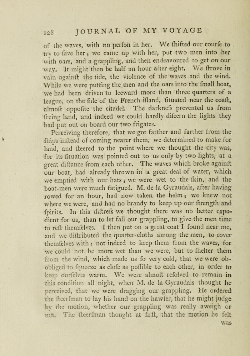 of the waves, with no peiTon in her. We fhifted our courfe to try to fave her j we came up with her, put two men into her with oars, and a grappling, and then endeavoured to get on our way. It might then be half an hour after eight. We ftrove in vain atrainft the tide, the violence of the waves and the wind. While we were putting the men and the oars into the fmall boat, vve had been driven to leeward more than three quarters of a league, on the fide of the French ifland, fituated near the coaft, almoft eppofite the citadel. The darknefs prevented us from feeing land, and indeed we could hardly difeern the lights they had put out on board our two frigates. Perceiving therefore, that we got farther and farther from the fhins inftead of coming nearer them, we determined to make for land, and fleered to the point where we thought the city was, for its fituation was pointed out to us only by two lights, at a great diftance from each other. The waves which broke againft our boat, had already thrown in a great deal of water, which we emptied with our hats ; we were wet to the fkin, and the boat-men were much fatigued. M. de la Gyraudais, after having rowed for an hour, had now taken the helm j vve knew not where we were, and had no brandy to keep up our flrength and fpirits. In this diftrefs w'e thought there was no better expe¬ dient for us, than to let fall our grappling, to give the men time to reft themfelves. I then put on a great coat I found near me, and we diftributed the quarter-cloths among the men, to cover themfelves with ; not indeed to keep them from the waves, for we could not be more wet than we were, but to fhelter them from the wind, which made us fo very cold, that we were ob- obliged to fqueeze as clofe as pofiible to each other, in order to keep ourfelves warm. We were almoft refolved to remain in this condition all night, when M. de la Gyraudais thought he perceived, that we were dragging our grappling. He ordered the fteerfman to lay his hand on the hawfer, that he might judge by the motion, whether our grappling was really a weigh or net. The fteerfman thought at firft, that the motion lie felt was