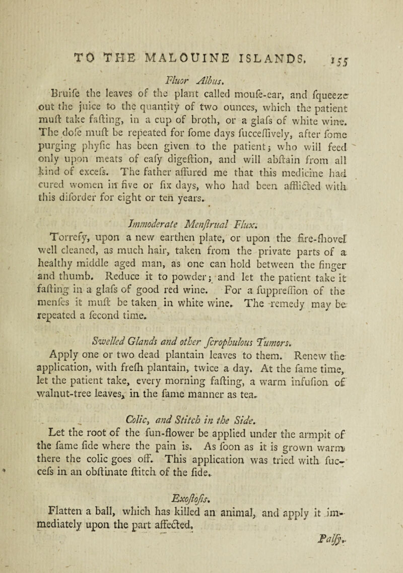 . *S5 Fluor Alb us. Brulfe the leaves of the plant called moufe-ear, and fqueezer out the juice to the quantity of two ounces, which the patient mud take fading, in a cup of broth, or a glafs of white wine. The dofe mud be repeated for fome days fuccedively, after fome purging phyfic has been given to the patient ; who will feed only upon meats of eafy digedion, and will abdain from all hind of excels. The father affured me that this medicine had cured women irr five or fix days, who had been a-fflidted with this diforder for eight or ten years. Immoderate Menjlrual Flux. Torrefy, upon a new earthen plate, or upon the fire-fhovel well cleaned, as much hair, taken from the private parts of a healthy middle aged man, as one can hold between the finger and thumb. Reduce it to powder; and let the patient take it fading in a glafs of good red wine. For a fuppreffion of the menfes it mud be taken in white wine. The -remedy may be repeated a fécond time. Swelled Glands and other fcrophulous Fiumors. Apply one or two dead plantain leaves to them. Renew the application, with frefh plantain, twice a day. At the fame time, let the patient take, every morning fading, a warm infufion of walnut-tree Leaves* in the fame manner as tea. Colic, and Stitch in the Side. Let the root of the fun-flower be applied under the armpit of the fame fide where the pain is. As loon as it is grown warm* there the colic goes off. This application was tried with fuc- cefs in an obdinate ditch of the fide.. Exojlojis. Flatten a ball, which has killed an animal, and apply it im¬ mediately upon the part affecded. Talfy,.