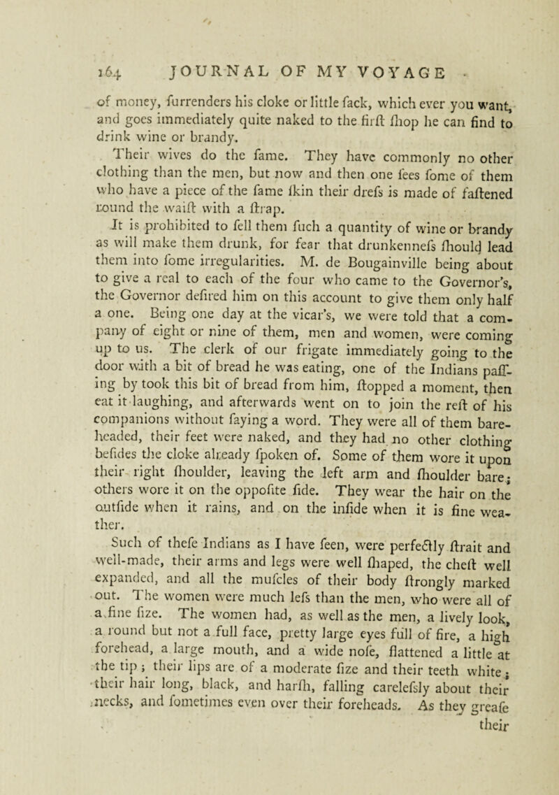 of money, furrenders his cloke or little Tack, whichever you want, and goes immediately quite naked to the firft Ihop he can find to drink wine or brandy. Their wives do the fame. They have commonly no other clothing than the men, but now and then one lees fome of them who have a piece of the fame lkin their drefs is made of faftened round the waift with a ftrap. It is prohibited to fell them fuch a quantity of wine or brandy as will make them drunk, for fear that drunkennefs fhoulcj lead them into fome irregularities. M. de Bougainville being about to give a real to each of the four who came to the Governor’s, the Governor defired him on this account to give them only half a one. Being one day at the vicar’s, we were told that a com¬ pany of eight or nine of them, men and women, were coming up to us. The clerk of our frigate immediately going to the door with a bit of bread he was eating, one of the Indians pair¬ ing by took this bit of bread from him, flopped a moment, then eat it laughing, and afterwards went on to join the reft of his companions without faying a word. They were all of them bare¬ headed, their feet were naked, and they had no other clothing befides the cloke already fpoken of. Some of them wore it upon their right fhoulder, leaving the left arm and Ihoulder bare; otliers wore it on the oppofite fide. They wear the hair on thé outfide when it rains, and on the infide when it is fine wea¬ ther. Such of thefe Indians as I have feen, were perfe£lly lirait and well-made, their arms and legs were well lliaped, the cheft well expanded, and all the mufcles of their body ftrongly marked out. The women were much lefs than the men, who were all of a .fine fize. The women had, as well as the men, a lively look, a round but not a full face, pretty large eyes full of fire, a high forehead, a large mouth, and a wide nofe, flattened a little at the tip ; their lips are of a moderate fize and their teeth white ; •their hair long, black, and harfli, falling carelefsly about their* .necks, and fometimes even over their foreheads. As they greafe their