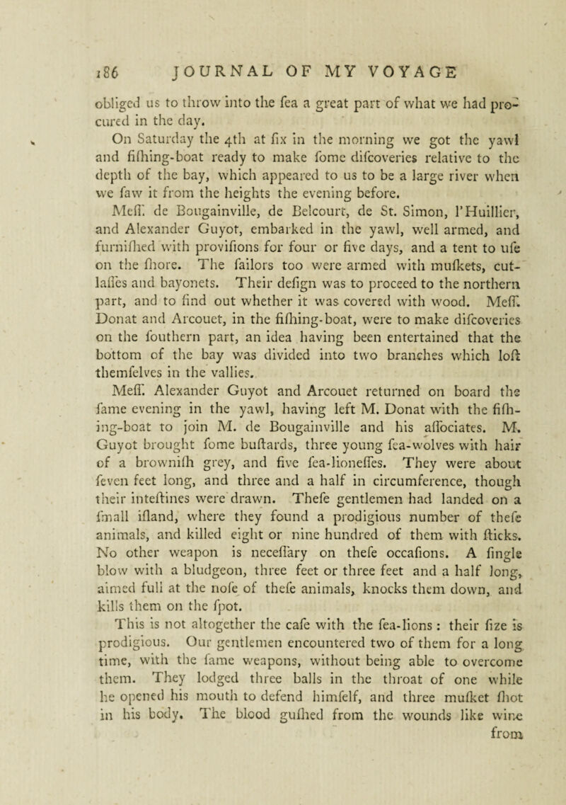 obliged us to throw into the Tea a great part of what we had pro¬ cured in the day. On Saturday the 4th at fix in the morning we got the yawl and fhhing-boat ready to make fome difeoveries relative to the depth of the bay, which appeared to us to be a large river when we faw it from the heights the evening before. Me fi', de Bougainville, de JBelcourt, de St. Simon, l’Huillier, and Alexander Guyot, embarked in the yawl, well armed, and furnifhed with provifions for four or five days, and a tent to ufe on the fhore. The failors too were armed with mufkets, cut- laffes and bayonets. Their defign was to proceed to the northern part, and to find out whether it was covered with wood. Meff. Donat and Arcouet, in the fifhing-boat, were to make difeoveries on the fouthern part, an idea having been entertained that the bottom of the bay was divided into two branches which lofl themfelves in the vallies. Meff. Alexander Guyot and Arcouet returned on board the fame evening in the yawl, having left M. Donat with the fifh¬ ing-boat to join M. de Bougainville and his affociates. M. Guyot brought fome buftards, three young fea-wolves with hair of a browniih grey, and five fea-lioneffes. They were about feven feet long, and three and a half in circumference, though their inteftines were drawn. Thefe gentlemen had landed on a fmall ifland, where they found a prodigious number of thefe animals, and killed eight or nine hundred of them with flicks. No other weapon is neceflary on thefe occafions. A fingle blow with a bludgeon, three feet or three feet and a half long, aimed full at the nofe of thefe animals, knocks them down, and kills them on the fpot. This is not altogether the cafe with the fea-lions : their fize is prodigious. Our gentlemen encountered two of them for a long time, with the lame weapons, without being able to overcome them. They lodged three balls in the throat of one while he opened his mouth to defend himfelf, and three mufket fhot in his body. The blood gufhed from the wounds like wdr.e from