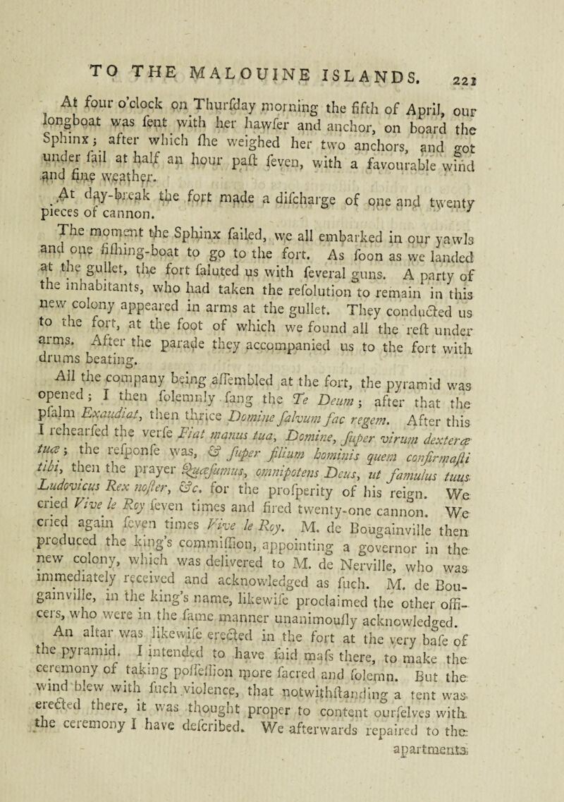 At four o'clock on Thurfday morning the fifth of April, our longboat was lent with her hawfer and anchor, on board the Sphinx ; after which the weighed her two anchors, and got under tail at half an hour part feven, with a favourable wind and fmç weather. At day-break the fort made a difcharge of pne and twenty pieces of cannon. 3 The moment the Sphinx failed, we all embarked in our yawls anc one hlning-boat to go to the fort. As foon as we landed at the gullet, the fort faluted us with feveral guns. A party of the inhabitants, who had taken the resolution to remain in this new colony appeared in arms at the gullet. They couduaed us to the fort, at the foot of which we found all the reft under ai ms. After the parade they accompanied us to the fort with drums beating. Ail the company being affembled at the fort, the pyramid was opened; I then folemrdy fang the Te Dew»} after that the pialm Exandiat, then thrice Domine falvum fac regem. After this I rehearfed the verfe Fiat mania tua, Domine, fuper virum dextera tua ; the refponfe was, & fuper filium bominis quern 'confirmât tun, then the prayer Quafumus, omnipotent Beta, ut famulus tuus. Ludovic ns Rex no fier, &c, for the prosperity of his reign. We ciied Five le Roy feven times and fired twenty-one cannon. We cried again feven times Five le Roy. M. de Bougainville then produced the King’s comnuilion, appointing a governor in the new colony, which was delivered to M. de Nerville, who was immediately received and acknowledged as fiich. M. de Bou¬ gainville, in the king’s name, like,wife proclaimed the other offi¬ cers, who were in the fame manner unanimoufly acknowledged. An altar was like wife erected in the fort at the very bafe of the pyramid. I intended to have laid mafs there, to make the ceremony or taking poheifion ip ore facred and folemn. But the wind blew with Inch violence, that notwithftanding a tent was. ereded there, it was thought proper to content ourfelves with, the ceremony I have deferibed. We afterwards repaired to the apartments*