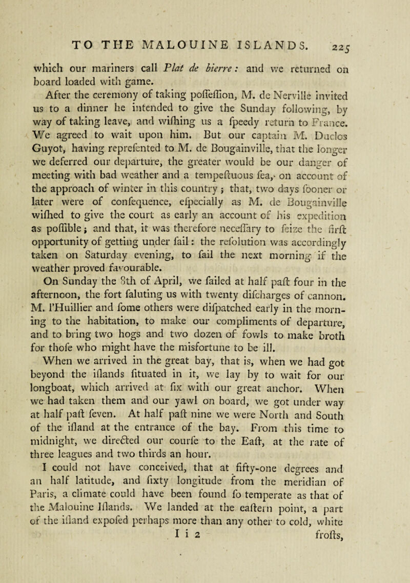 which our mariners call Plat de hi erre : and we returned on board loaded with game. After the ceremony of taking pofTeffion, M. de Nervillè invited us to a dinner he intended to give the Sunday following, by way of taking leave, and wifhing us a fpeedy return to France. We agreed to wait upon him. But our captain M. Duclos Guyot, having reprefented to M. de Bougainville, that the longer we deferred our departure, the greater would be our danger of meeting with bad weather and a tempeftuous fea,* on account of the approach of winter in this country j that, twro days fooner or later were of confequence, efpecially as M. de Bougainville wifhed to give the court as early an account of his expedition as poffible ; and that, it was therefore neceffary to feize the fir ft opportunity of getting under fail : the refolution was accordingly taken on Saturday evening, to fail the next morning if the weather proved favourable. On Sunday the 8th of April, we failed at half paft four in the afternoon, the fort faluting us with twenty difcharges of cannon. M. l’Huillier and fome others were difpatched early in the morn¬ ing to the habitation, to make our compliments of departure, and to bring two hogs and two dozen of fowls to make broth for thofe who might have the misfortune to be ill. When we arrived in the great bay, that is, when we had got beyond the iflands fituated in it, we lay by to wait for our longboat, which arrived at fix with our great anchor. When we had taken them and our yawl on board, we got under way at half paft feven. At half paft nine we were North and South of the ifland at the entrance of the bay. From this time to midnight, we direfted our courfe to the Eaft, at the rate of three leagues and two thirds an hour. I could not have conceived, that at fifty-one degrees and an half latitude, and fixty longitude from the meridian of Paris, a climate could have been found fo temperate as that of the Malouine Iflands. We landed at the eafteni point, a part of the iiland expofed perhaps more than any other to cold, white I i 2 frofts.