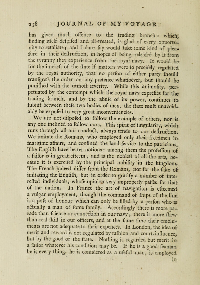 has given much offence to the trading branch : which, finding itfelf defpifed and ill-treated, is glad of every opportu¬ nity to retaliate j and 1 dare fry would take fome kind of plea- fure in their deftru&ion, in hopes of being releafed by it from the tyranny they experience from the royal navy. It would be for the interelt of the hate if matters were fo precifely regulated by the royal authority, that no perfon of either party fhould tranfgrefs the order on any pretence whatfoever, but fiiould be punifhcd with the utmoft feverity. While this animofity, per¬ petuated by the contempt which the royal navy expreffes for the trading branch, and by the abufe of its power, continues to fubfifl between thefe two bodies of men, the Rate mull unavoid¬ ably be expofed to very great inconveniencies. We are not difpofed to follow the example of others, nor is any one inclined to follow ours. This fpirit of fingularity, which runs through all our condudl, always tends to our deftrudtion. We imitate the Romans, who employed only their freedmen in maritime affairs, and confined the land fervice to the patricians* The Englifii have better notions : among them the profeffion of a failor is in great effeem ; and is the noblefl: of all the arts, be- caufe it is exercifed by the principal nobility in the kingdom. The French indeed differ from the Romans, not for the fake of imitating the Englifh, but in order to gratify a number of inte- refied individuals, whofe opinion very improperly paffes for that of the nation. In France the art of navigation is efteemed a vulgar employment, though the command of (hips of the line is a port of honour which can only be filled by a perfon who is adtually a man of fome family. Accordingly there is more pa¬ rade than fcience or connexion in our navy ; there is more flievv than real fkill in our officers, and at the fame time their emolu¬ ments are not adequate to their expences. In London, the idea of merit and reward is not regulated by fafhion and court-influence, but by the good of the Rate. Nothing is regarded but merit in a failor whatever his condition may be. If he is a good feaman he is every thing, he is confidered as a ufeful man, is employed in