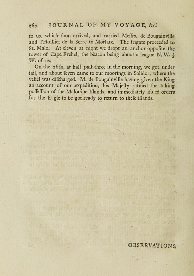 to us, -which foon arrived, and carried Mefirs. de Bougainville and l’Huillier de la Serre to Morlaix. The frigate proceeded to St. Malo. At eleven at night we dropt an anchor oppofite the tower of Cape Frehel, the beacon being about a league N. W. ^ W. of us. On the 26th, at half paft three in the morning, we got under fail, and about feven came to our moorings in Solidor, where the vefTel was difcharged. M. de Bougainville having given the King an account of our expedition, his Majefty ratified the taking poffeffion of the Malouine Blands, and immediately iflued orders for the Eagle to be got ready to return to thefe iflands. OBSERVATIONS