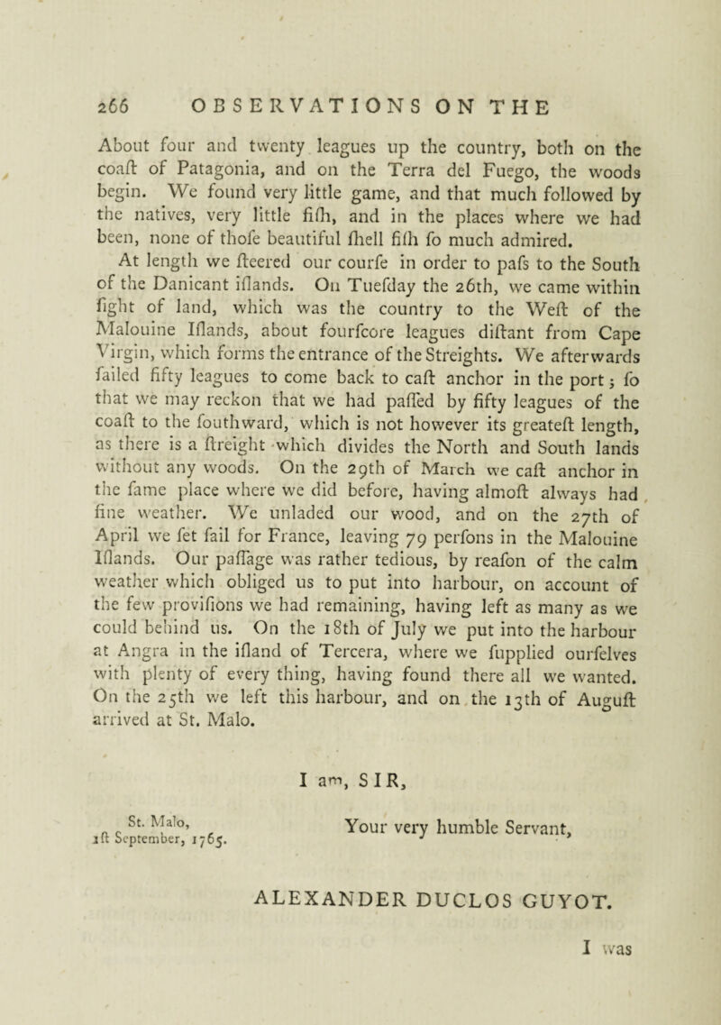 About four and twenty leagues up the country, both on the co a ft of Patagonia, and on the Terra del Fuego, the woods begin. We found very little game, and that much followed by the natives, very little fifh, and in the places where we had been, none of thofe beautiful fliell fhh fo much admired. At length we fleered our courfe in order to pafs to the South of the Danicant iflands. On Tuefday the 26th, we came within fight of land, which was the country to the Weft of the Malouine Iflands, about fourfcore leagues diftant from Cape Virgin, which forms the entrance of the Streights. We afterwards failed fifty leagues to come back to caft anchor in the port ; fo that we may reckon that we had palled by fifty leagues of the coaft to the fouthward, which is not however its greateft length, as there is a ftreight which divides the North and South lands without any woods. On the 29th of March we caft anchor in the fame place where we did before, having almoft always had fine weather. We unladed our wood, and on the 27th of April we fet fail for France, leaving 79 perfons in the Malouine Iflands. Our paffage was rather tedious, by reafon of the calm weather which obliged us to put into harbour, on account of the few provifions we had remaining, having left as many as we could behind us. On the 18th of July we put into the harbour at Angra in the ifland of Tercera, where we fupplied ourfelves with plenty of every thing, having found there all we wanted. On the 25th we left this harbour, and on the 13th of Auguft arrived at St. Malo. St. Malo, jft September, 1765. I am, SIR, Your very humble Servant, ALEXANDER DUCLOS GUYOT. I was